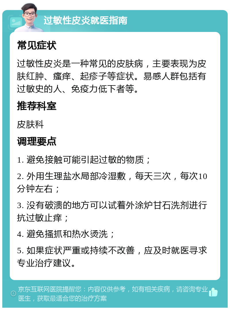 过敏性皮炎就医指南 常见症状 过敏性皮炎是一种常见的皮肤病，主要表现为皮肤红肿、瘙痒、起疹子等症状。易感人群包括有过敏史的人、免疫力低下者等。 推荐科室 皮肤科 调理要点 1. 避免接触可能引起过敏的物质； 2. 外用生理盐水局部冷湿敷，每天三次，每次10分钟左右； 3. 没有破溃的地方可以试着外涂炉甘石洗剂进行抗过敏止痒； 4. 避免搔抓和热水烫洗； 5. 如果症状严重或持续不改善，应及时就医寻求专业治疗建议。