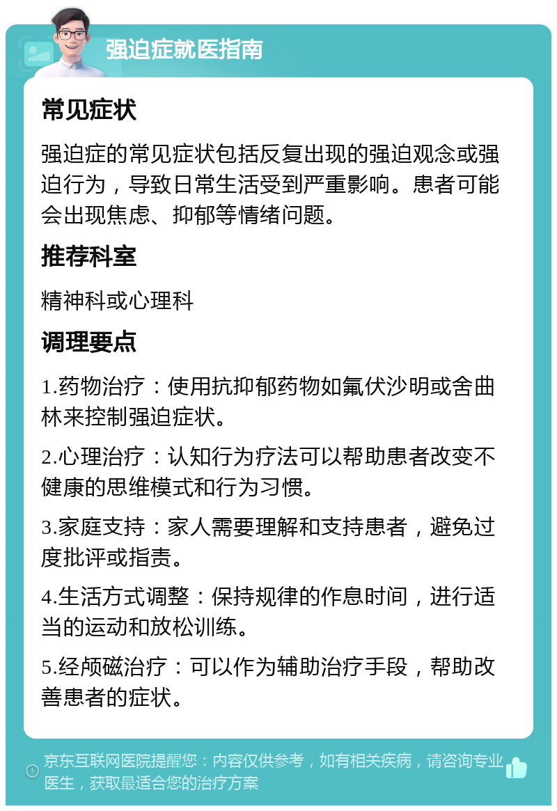 强迫症就医指南 常见症状 强迫症的常见症状包括反复出现的强迫观念或强迫行为，导致日常生活受到严重影响。患者可能会出现焦虑、抑郁等情绪问题。 推荐科室 精神科或心理科 调理要点 1.药物治疗：使用抗抑郁药物如氟伏沙明或舍曲林来控制强迫症状。 2.心理治疗：认知行为疗法可以帮助患者改变不健康的思维模式和行为习惯。 3.家庭支持：家人需要理解和支持患者，避免过度批评或指责。 4.生活方式调整：保持规律的作息时间，进行适当的运动和放松训练。 5.经颅磁治疗：可以作为辅助治疗手段，帮助改善患者的症状。