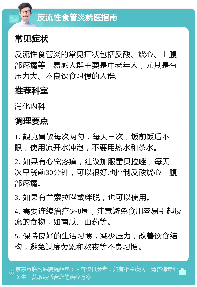 反流性食管炎就医指南 常见症状 反流性食管炎的常见症状包括反酸、烧心、上腹部疼痛等，易感人群主要是中老年人，尤其是有压力大、不良饮食习惯的人群。 推荐科室 消化内科 调理要点 1. 靚克胃散每次两勺，每天三次，饭前饭后不限，使用凉开水冲泡，不要用热水和茶水。 2. 如果有心窝疼痛，建议加服雷贝拉唑，每天一次早餐前30分钟，可以很好地控制反酸烧心上腹部疼痛。 3. 如果有兰索拉唑或绊脱，也可以使用。 4. 需要连续治疗6~8周，注意避免食用容易引起反流的食物，如南瓜、山药等。 5. 保持良好的生活习惯，减少压力，改善饮食结构，避免过度劳累和熬夜等不良习惯。