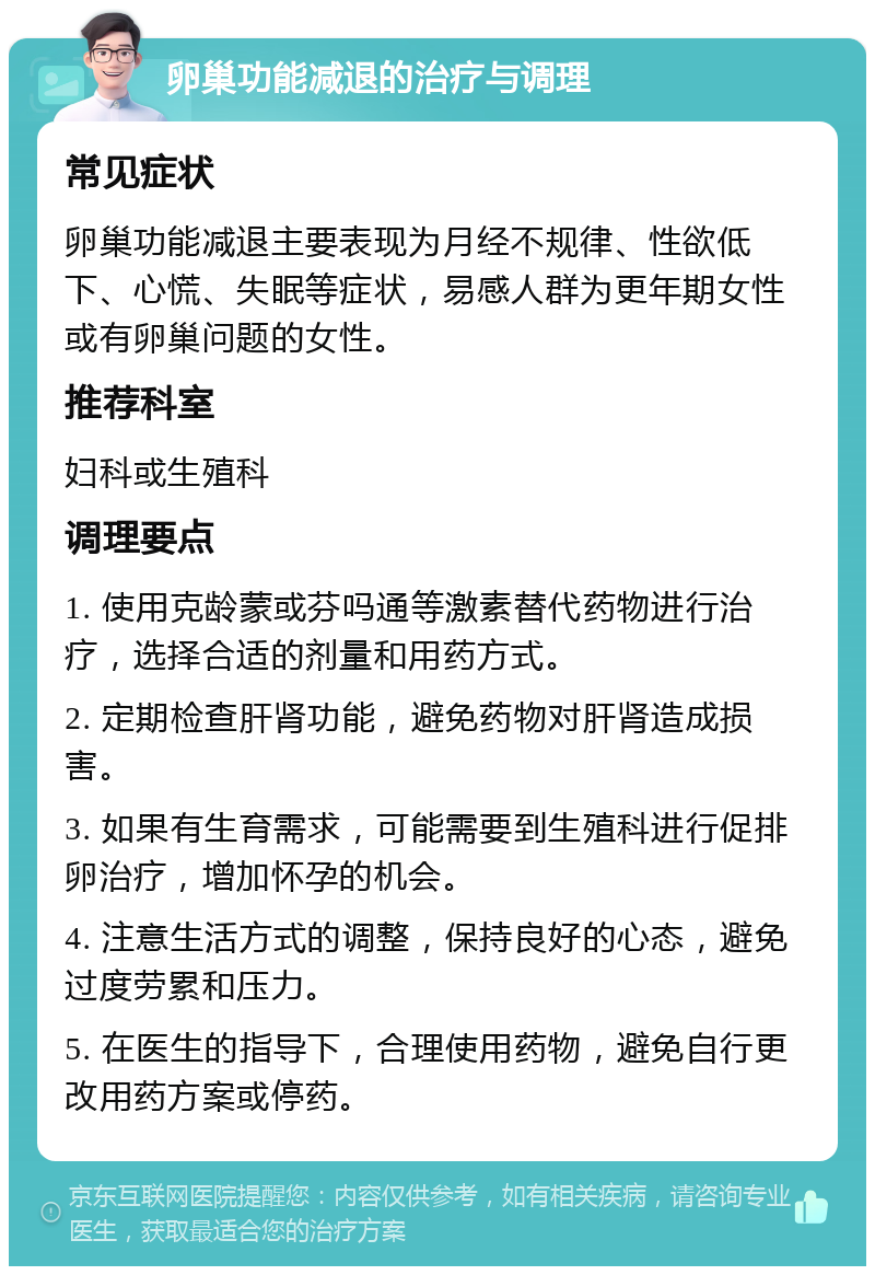 卵巢功能减退的治疗与调理 常见症状 卵巢功能减退主要表现为月经不规律、性欲低下、心慌、失眠等症状，易感人群为更年期女性或有卵巢问题的女性。 推荐科室 妇科或生殖科 调理要点 1. 使用克龄蒙或芬吗通等激素替代药物进行治疗，选择合适的剂量和用药方式。 2. 定期检查肝肾功能，避免药物对肝肾造成损害。 3. 如果有生育需求，可能需要到生殖科进行促排卵治疗，增加怀孕的机会。 4. 注意生活方式的调整，保持良好的心态，避免过度劳累和压力。 5. 在医生的指导下，合理使用药物，避免自行更改用药方案或停药。