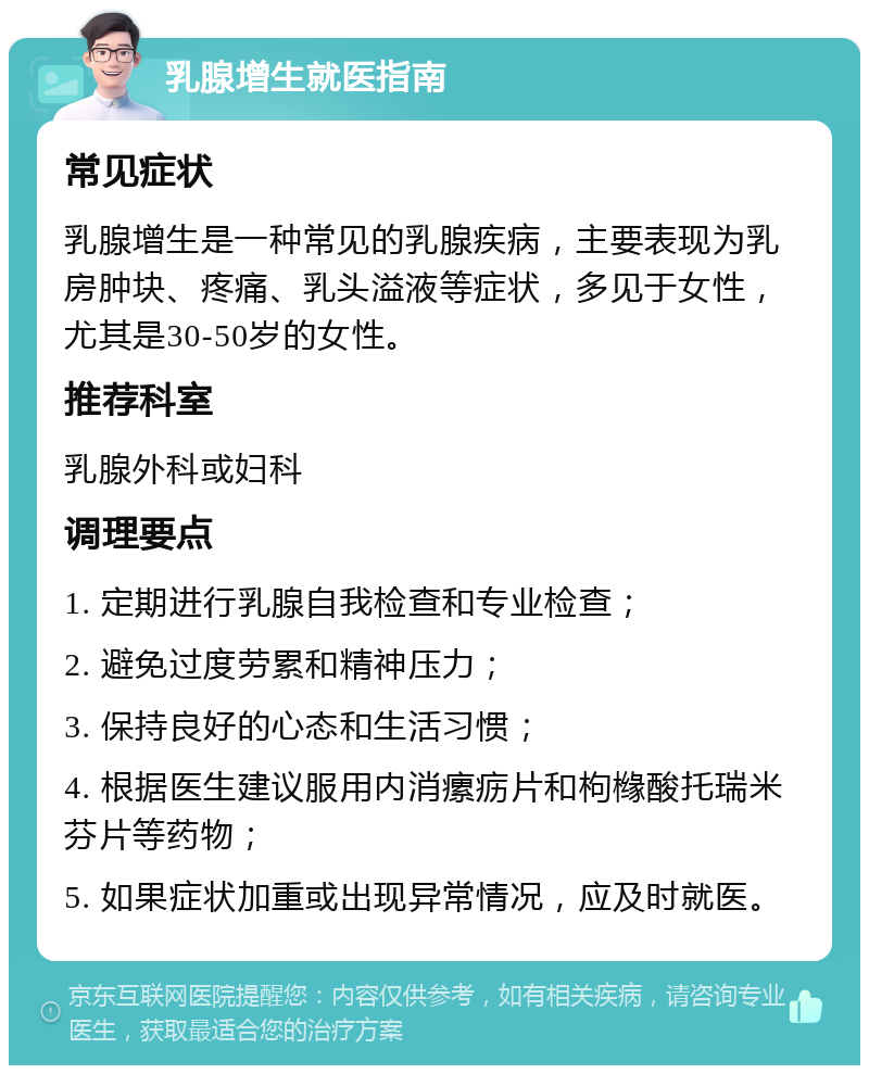 乳腺增生就医指南 常见症状 乳腺增生是一种常见的乳腺疾病，主要表现为乳房肿块、疼痛、乳头溢液等症状，多见于女性，尤其是30-50岁的女性。 推荐科室 乳腺外科或妇科 调理要点 1. 定期进行乳腺自我检查和专业检查； 2. 避免过度劳累和精神压力； 3. 保持良好的心态和生活习惯； 4. 根据医生建议服用内消瘰疬片和枸橼酸托瑞米芬片等药物； 5. 如果症状加重或出现异常情况，应及时就医。