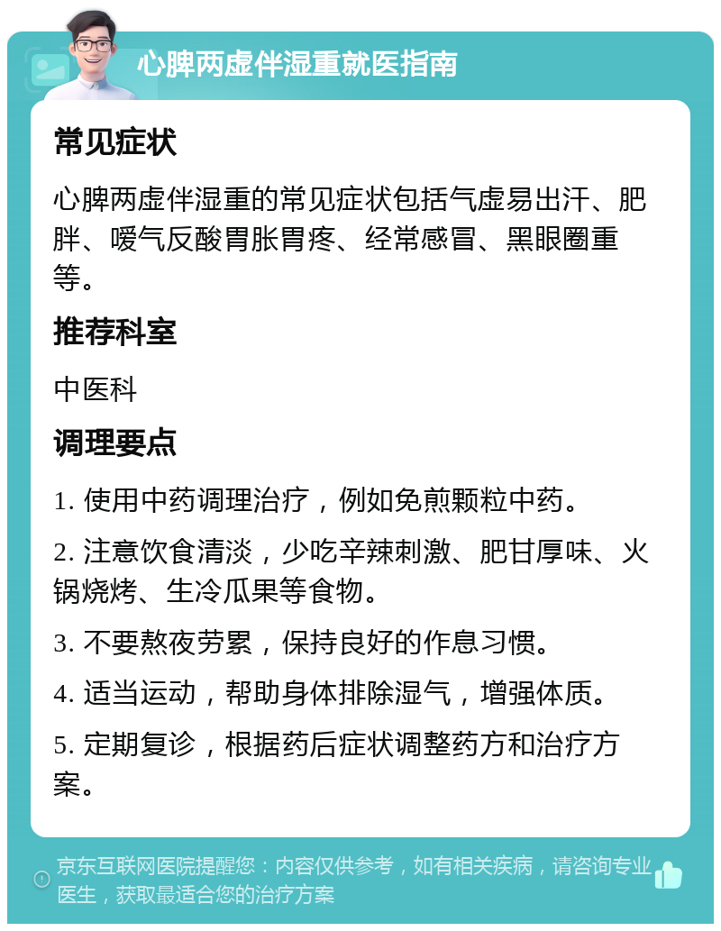 心脾两虚伴湿重就医指南 常见症状 心脾两虚伴湿重的常见症状包括气虚易出汗、肥胖、嗳气反酸胃胀胃疼、经常感冒、黑眼圈重等。 推荐科室 中医科 调理要点 1. 使用中药调理治疗，例如免煎颗粒中药。 2. 注意饮食清淡，少吃辛辣刺激、肥甘厚味、火锅烧烤、生冷瓜果等食物。 3. 不要熬夜劳累，保持良好的作息习惯。 4. 适当运动，帮助身体排除湿气，增强体质。 5. 定期复诊，根据药后症状调整药方和治疗方案。