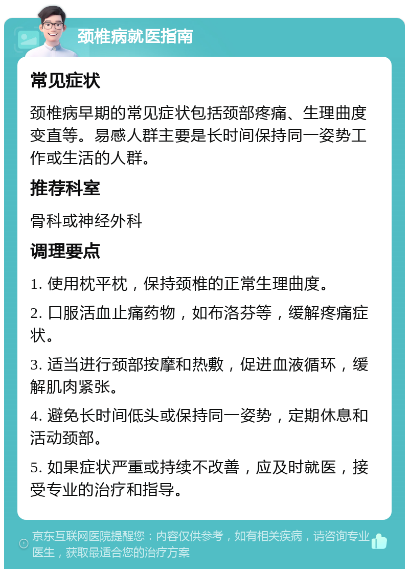 颈椎病就医指南 常见症状 颈椎病早期的常见症状包括颈部疼痛、生理曲度变直等。易感人群主要是长时间保持同一姿势工作或生活的人群。 推荐科室 骨科或神经外科 调理要点 1. 使用枕平枕，保持颈椎的正常生理曲度。 2. 口服活血止痛药物，如布洛芬等，缓解疼痛症状。 3. 适当进行颈部按摩和热敷，促进血液循环，缓解肌肉紧张。 4. 避免长时间低头或保持同一姿势，定期休息和活动颈部。 5. 如果症状严重或持续不改善，应及时就医，接受专业的治疗和指导。