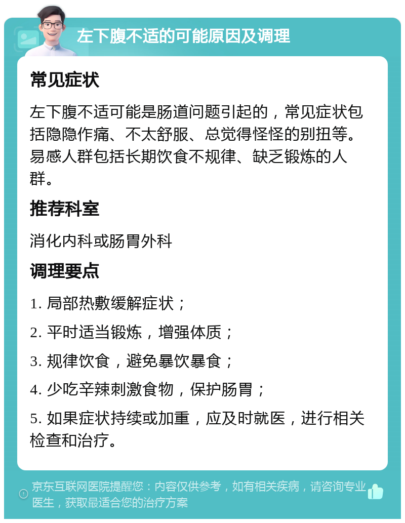 左下腹不适的可能原因及调理 常见症状 左下腹不适可能是肠道问题引起的，常见症状包括隐隐作痛、不太舒服、总觉得怪怪的别扭等。易感人群包括长期饮食不规律、缺乏锻炼的人群。 推荐科室 消化内科或肠胃外科 调理要点 1. 局部热敷缓解症状； 2. 平时适当锻炼，增强体质； 3. 规律饮食，避免暴饮暴食； 4. 少吃辛辣刺激食物，保护肠胃； 5. 如果症状持续或加重，应及时就医，进行相关检查和治疗。