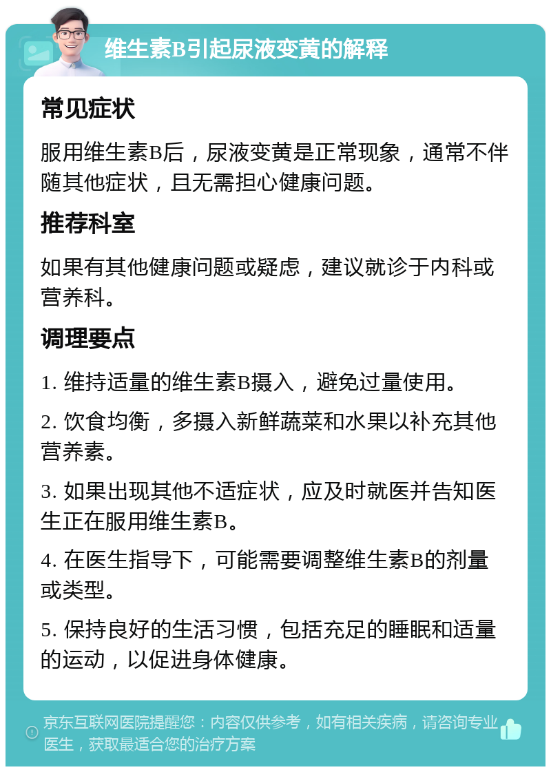 维生素B引起尿液变黄的解释 常见症状 服用维生素B后，尿液变黄是正常现象，通常不伴随其他症状，且无需担心健康问题。 推荐科室 如果有其他健康问题或疑虑，建议就诊于内科或营养科。 调理要点 1. 维持适量的维生素B摄入，避免过量使用。 2. 饮食均衡，多摄入新鲜蔬菜和水果以补充其他营养素。 3. 如果出现其他不适症状，应及时就医并告知医生正在服用维生素B。 4. 在医生指导下，可能需要调整维生素B的剂量或类型。 5. 保持良好的生活习惯，包括充足的睡眠和适量的运动，以促进身体健康。