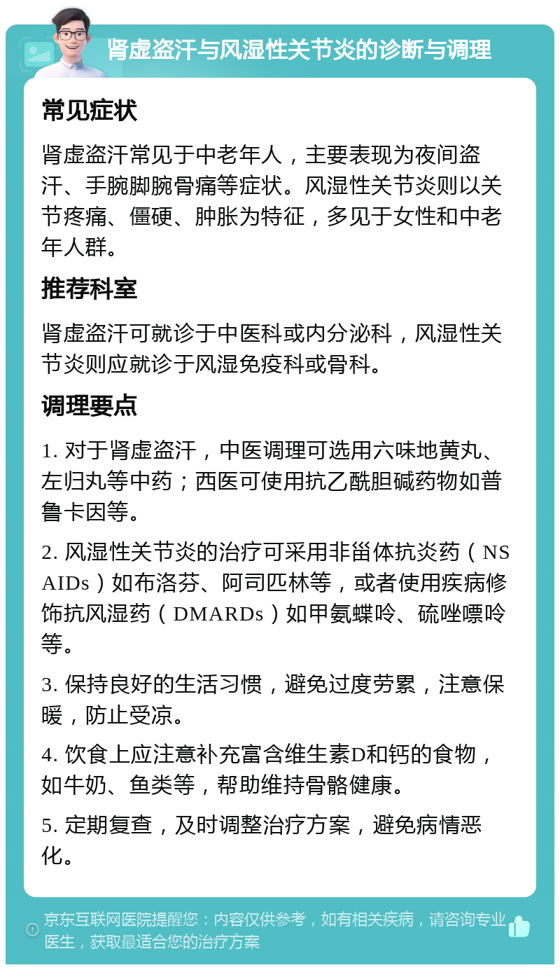 肾虚盗汗与风湿性关节炎的诊断与调理 常见症状 肾虚盗汗常见于中老年人，主要表现为夜间盗汗、手腕脚腕骨痛等症状。风湿性关节炎则以关节疼痛、僵硬、肿胀为特征，多见于女性和中老年人群。 推荐科室 肾虚盗汗可就诊于中医科或内分泌科，风湿性关节炎则应就诊于风湿免疫科或骨科。 调理要点 1. 对于肾虚盗汗，中医调理可选用六味地黄丸、左归丸等中药；西医可使用抗乙酰胆碱药物如普鲁卡因等。 2. 风湿性关节炎的治疗可采用非甾体抗炎药（NSAIDs）如布洛芬、阿司匹林等，或者使用疾病修饰抗风湿药（DMARDs）如甲氨蝶呤、硫唑嘌呤等。 3. 保持良好的生活习惯，避免过度劳累，注意保暖，防止受凉。 4. 饮食上应注意补充富含维生素D和钙的食物，如牛奶、鱼类等，帮助维持骨骼健康。 5. 定期复查，及时调整治疗方案，避免病情恶化。