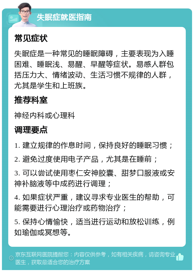 失眠症就医指南 常见症状 失眠症是一种常见的睡眠障碍，主要表现为入睡困难、睡眠浅、易醒、早醒等症状。易感人群包括压力大、情绪波动、生活习惯不规律的人群，尤其是学生和上班族。 推荐科室 神经内科或心理科 调理要点 1. 建立规律的作息时间，保持良好的睡眠习惯； 2. 避免过度使用电子产品，尤其是在睡前； 3. 可以尝试使用枣仁安神胶囊、甜梦口服液或安神补脑液等中成药进行调理； 4. 如果症状严重，建议寻求专业医生的帮助，可能需要进行心理治疗或药物治疗； 5. 保持心情愉快，适当进行运动和放松训练，例如瑜伽或冥想等。