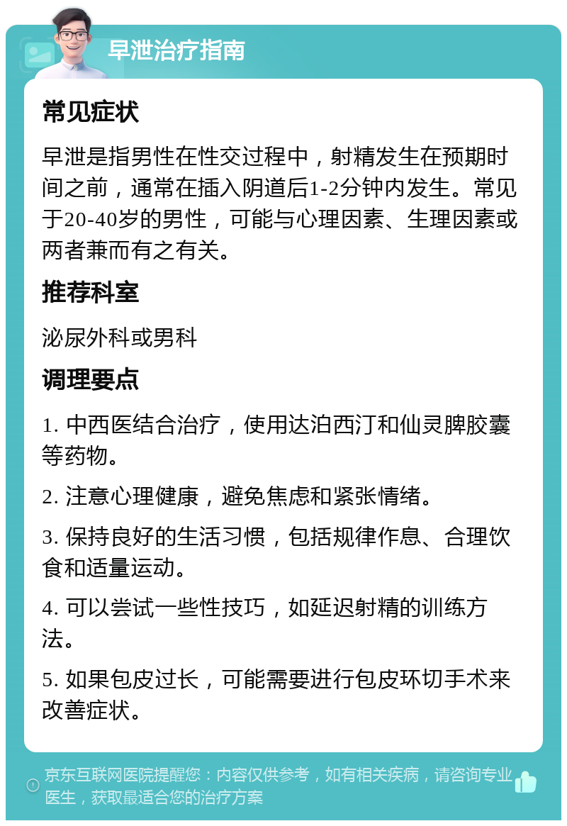 早泄治疗指南 常见症状 早泄是指男性在性交过程中，射精发生在预期时间之前，通常在插入阴道后1-2分钟内发生。常见于20-40岁的男性，可能与心理因素、生理因素或两者兼而有之有关。 推荐科室 泌尿外科或男科 调理要点 1. 中西医结合治疗，使用达泊西汀和仙灵脾胶囊等药物。 2. 注意心理健康，避免焦虑和紧张情绪。 3. 保持良好的生活习惯，包括规律作息、合理饮食和适量运动。 4. 可以尝试一些性技巧，如延迟射精的训练方法。 5. 如果包皮过长，可能需要进行包皮环切手术来改善症状。