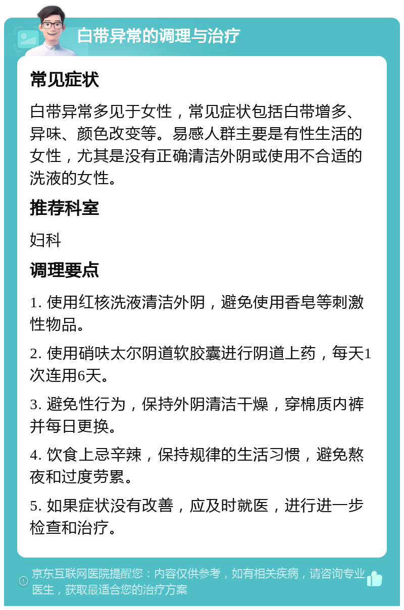 白带异常的调理与治疗 常见症状 白带异常多见于女性，常见症状包括白带增多、异味、颜色改变等。易感人群主要是有性生活的女性，尤其是没有正确清洁外阴或使用不合适的洗液的女性。 推荐科室 妇科 调理要点 1. 使用红核洗液清洁外阴，避免使用香皂等刺激性物品。 2. 使用硝呋太尔阴道软胶囊进行阴道上药，每天1次连用6天。 3. 避免性行为，保持外阴清洁干燥，穿棉质内裤并每日更换。 4. 饮食上忌辛辣，保持规律的生活习惯，避免熬夜和过度劳累。 5. 如果症状没有改善，应及时就医，进行进一步检查和治疗。