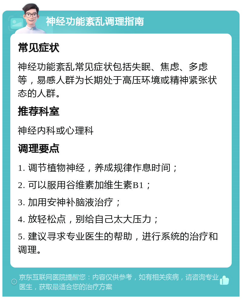 神经功能紊乱调理指南 常见症状 神经功能紊乱常见症状包括失眠、焦虑、多虑等，易感人群为长期处于高压环境或精神紧张状态的人群。 推荐科室 神经内科或心理科 调理要点 1. 调节植物神经，养成规律作息时间； 2. 可以服用谷维素加维生素B1； 3. 加用安神补脑液治疗； 4. 放轻松点，别给自己太大压力； 5. 建议寻求专业医生的帮助，进行系统的治疗和调理。