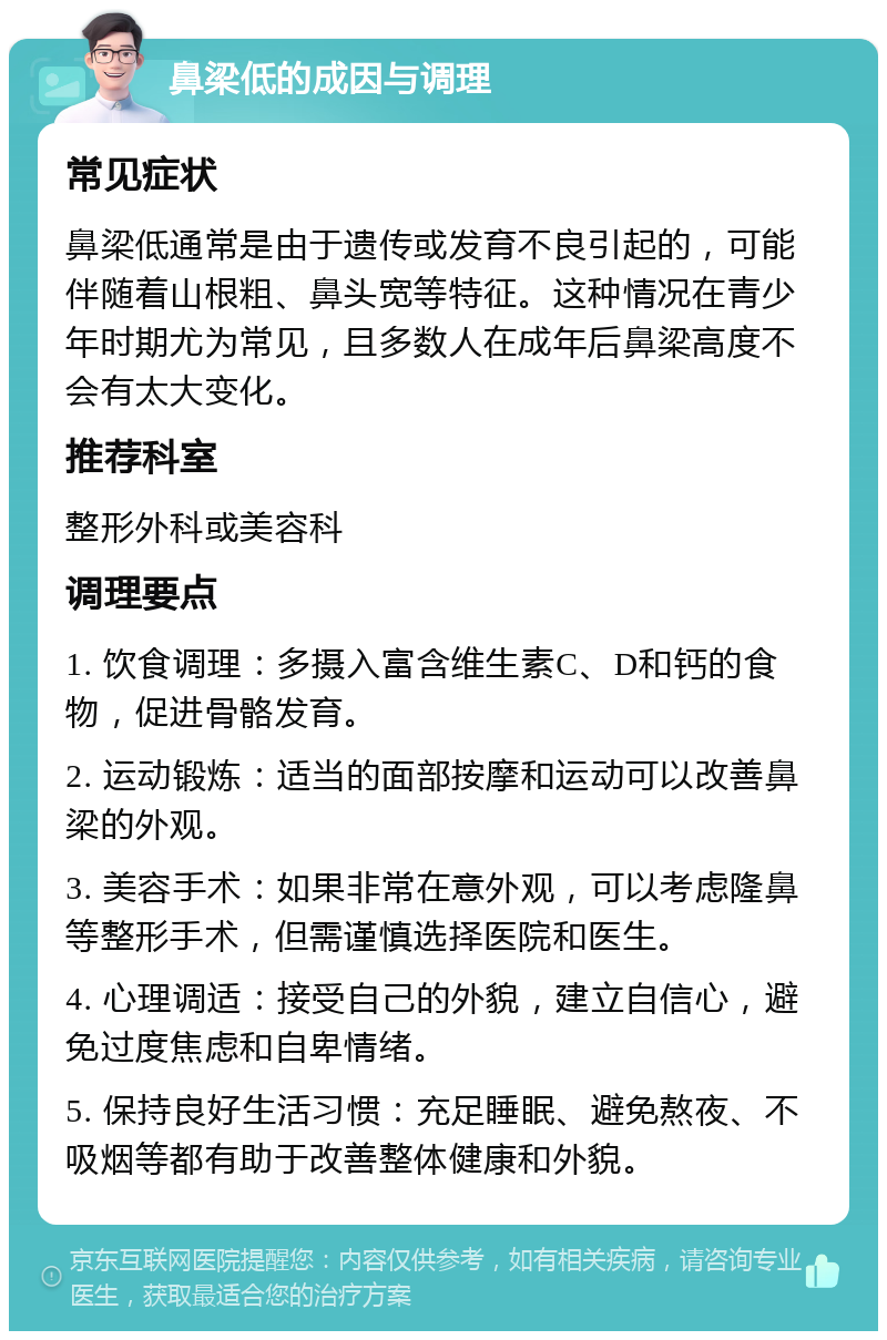 鼻梁低的成因与调理 常见症状 鼻梁低通常是由于遗传或发育不良引起的，可能伴随着山根粗、鼻头宽等特征。这种情况在青少年时期尤为常见，且多数人在成年后鼻梁高度不会有太大变化。 推荐科室 整形外科或美容科 调理要点 1. 饮食调理：多摄入富含维生素C、D和钙的食物，促进骨骼发育。 2. 运动锻炼：适当的面部按摩和运动可以改善鼻梁的外观。 3. 美容手术：如果非常在意外观，可以考虑隆鼻等整形手术，但需谨慎选择医院和医生。 4. 心理调适：接受自己的外貌，建立自信心，避免过度焦虑和自卑情绪。 5. 保持良好生活习惯：充足睡眠、避免熬夜、不吸烟等都有助于改善整体健康和外貌。