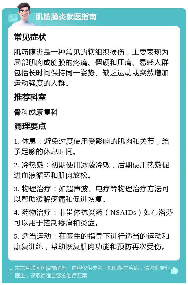 肌筋膜炎就医指南 常见症状 肌筋膜炎是一种常见的软组织损伤，主要表现为局部肌肉或筋膜的疼痛、僵硬和压痛。易感人群包括长时间保持同一姿势、缺乏运动或突然增加运动强度的人群。 推荐科室 骨科或康复科 调理要点 1. 休息：避免过度使用受影响的肌肉和关节，给予足够的休息时间。 2. 冷热敷：初期使用冰袋冷敷，后期使用热敷促进血液循环和肌肉放松。 3. 物理治疗：如超声波、电疗等物理治疗方法可以帮助缓解疼痛和促进恢复。 4. 药物治疗：非甾体抗炎药（NSAIDs）如布洛芬可以用于控制疼痛和炎症。 5. 适当运动：在医生的指导下进行适当的运动和康复训练，帮助恢复肌肉功能和预防再次受伤。