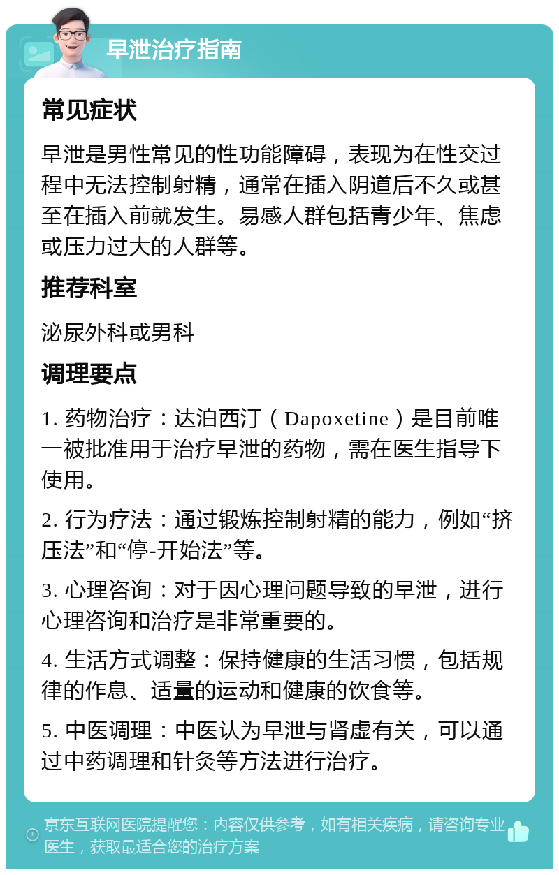 早泄治疗指南 常见症状 早泄是男性常见的性功能障碍，表现为在性交过程中无法控制射精，通常在插入阴道后不久或甚至在插入前就发生。易感人群包括青少年、焦虑或压力过大的人群等。 推荐科室 泌尿外科或男科 调理要点 1. 药物治疗：达泊西汀（Dapoxetine）是目前唯一被批准用于治疗早泄的药物，需在医生指导下使用。 2. 行为疗法：通过锻炼控制射精的能力，例如“挤压法”和“停-开始法”等。 3. 心理咨询：对于因心理问题导致的早泄，进行心理咨询和治疗是非常重要的。 4. 生活方式调整：保持健康的生活习惯，包括规律的作息、适量的运动和健康的饮食等。 5. 中医调理：中医认为早泄与肾虚有关，可以通过中药调理和针灸等方法进行治疗。