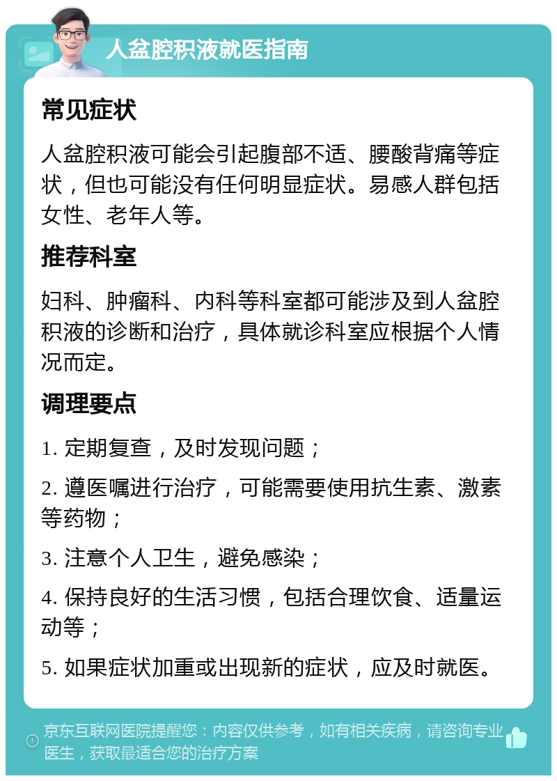 人盆腔积液就医指南 常见症状 人盆腔积液可能会引起腹部不适、腰酸背痛等症状，但也可能没有任何明显症状。易感人群包括女性、老年人等。 推荐科室 妇科、肿瘤科、内科等科室都可能涉及到人盆腔积液的诊断和治疗，具体就诊科室应根据个人情况而定。 调理要点 1. 定期复查，及时发现问题； 2. 遵医嘱进行治疗，可能需要使用抗生素、激素等药物； 3. 注意个人卫生，避免感染； 4. 保持良好的生活习惯，包括合理饮食、适量运动等； 5. 如果症状加重或出现新的症状，应及时就医。