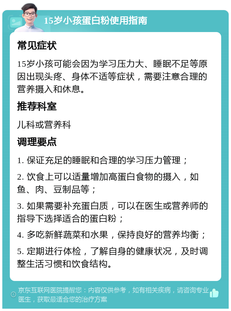 15岁小孩蛋白粉使用指南 常见症状 15岁小孩可能会因为学习压力大、睡眠不足等原因出现头疼、身体不适等症状，需要注意合理的营养摄入和休息。 推荐科室 儿科或营养科 调理要点 1. 保证充足的睡眠和合理的学习压力管理； 2. 饮食上可以适量增加高蛋白食物的摄入，如鱼、肉、豆制品等； 3. 如果需要补充蛋白质，可以在医生或营养师的指导下选择适合的蛋白粉； 4. 多吃新鲜蔬菜和水果，保持良好的营养均衡； 5. 定期进行体检，了解自身的健康状况，及时调整生活习惯和饮食结构。