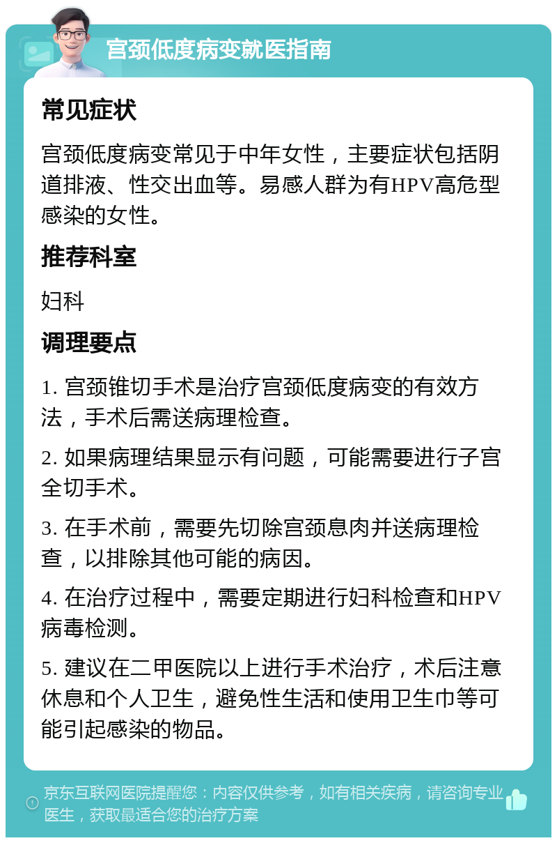 宫颈低度病变就医指南 常见症状 宫颈低度病变常见于中年女性，主要症状包括阴道排液、性交出血等。易感人群为有HPV高危型感染的女性。 推荐科室 妇科 调理要点 1. 宫颈锥切手术是治疗宫颈低度病变的有效方法，手术后需送病理检查。 2. 如果病理结果显示有问题，可能需要进行子宫全切手术。 3. 在手术前，需要先切除宫颈息肉并送病理检查，以排除其他可能的病因。 4. 在治疗过程中，需要定期进行妇科检查和HPV病毒检测。 5. 建议在二甲医院以上进行手术治疗，术后注意休息和个人卫生，避免性生活和使用卫生巾等可能引起感染的物品。