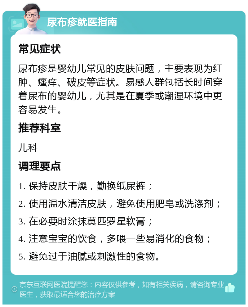 尿布疹就医指南 常见症状 尿布疹是婴幼儿常见的皮肤问题，主要表现为红肿、瘙痒、破皮等症状。易感人群包括长时间穿着尿布的婴幼儿，尤其是在夏季或潮湿环境中更容易发生。 推荐科室 儿科 调理要点 1. 保持皮肤干燥，勤换纸尿裤； 2. 使用温水清洁皮肤，避免使用肥皂或洗涤剂； 3. 在必要时涂抹莫匹罗星软膏； 4. 注意宝宝的饮食，多喂一些易消化的食物； 5. 避免过于油腻或刺激性的食物。