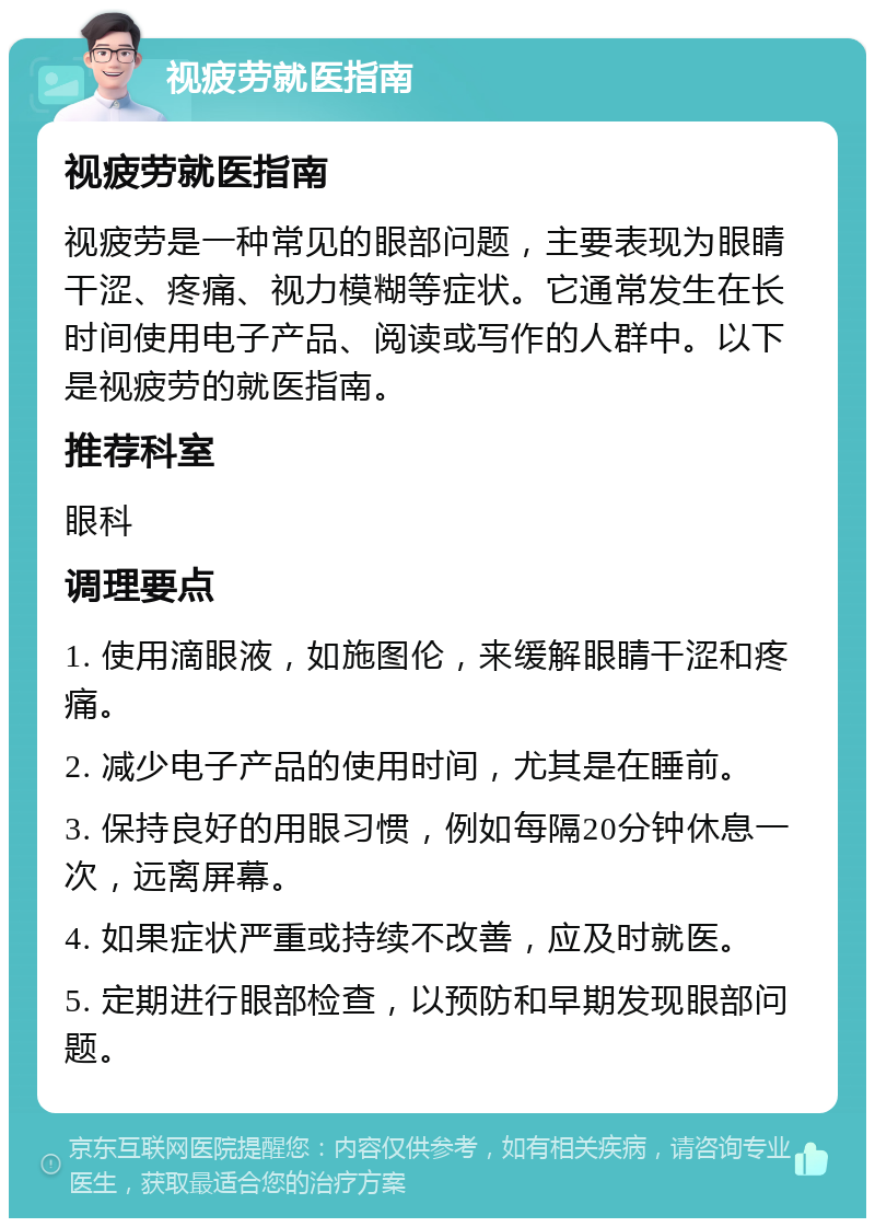 视疲劳就医指南 视疲劳就医指南 视疲劳是一种常见的眼部问题，主要表现为眼睛干涩、疼痛、视力模糊等症状。它通常发生在长时间使用电子产品、阅读或写作的人群中。以下是视疲劳的就医指南。 推荐科室 眼科 调理要点 1. 使用滴眼液，如施图伦，来缓解眼睛干涩和疼痛。 2. 减少电子产品的使用时间，尤其是在睡前。 3. 保持良好的用眼习惯，例如每隔20分钟休息一次，远离屏幕。 4. 如果症状严重或持续不改善，应及时就医。 5. 定期进行眼部检查，以预防和早期发现眼部问题。