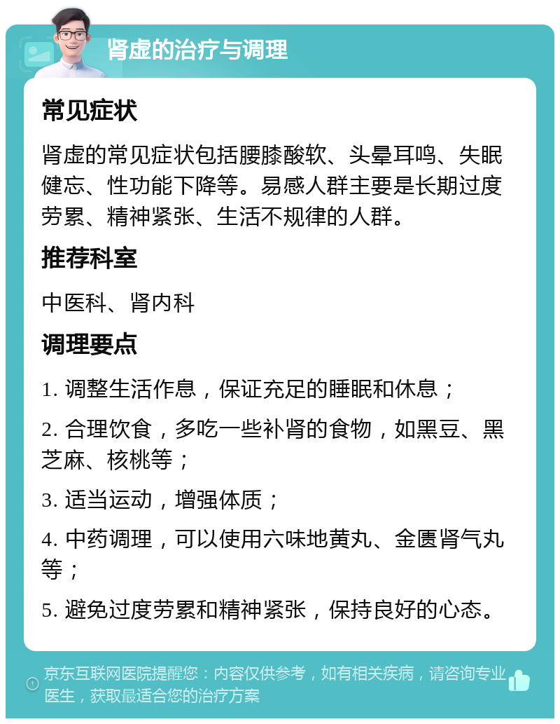 肾虚的治疗与调理 常见症状 肾虚的常见症状包括腰膝酸软、头晕耳鸣、失眠健忘、性功能下降等。易感人群主要是长期过度劳累、精神紧张、生活不规律的人群。 推荐科室 中医科、肾内科 调理要点 1. 调整生活作息，保证充足的睡眠和休息； 2. 合理饮食，多吃一些补肾的食物，如黑豆、黑芝麻、核桃等； 3. 适当运动，增强体质； 4. 中药调理，可以使用六味地黄丸、金匮肾气丸等； 5. 避免过度劳累和精神紧张，保持良好的心态。