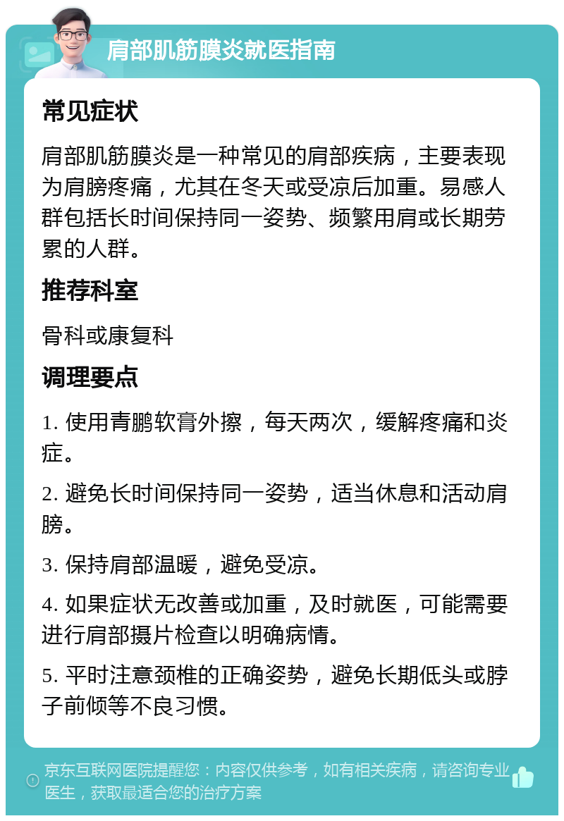 肩部肌筋膜炎就医指南 常见症状 肩部肌筋膜炎是一种常见的肩部疾病，主要表现为肩膀疼痛，尤其在冬天或受凉后加重。易感人群包括长时间保持同一姿势、频繁用肩或长期劳累的人群。 推荐科室 骨科或康复科 调理要点 1. 使用青鹏软膏外擦，每天两次，缓解疼痛和炎症。 2. 避免长时间保持同一姿势，适当休息和活动肩膀。 3. 保持肩部温暖，避免受凉。 4. 如果症状无改善或加重，及时就医，可能需要进行肩部摄片检查以明确病情。 5. 平时注意颈椎的正确姿势，避免长期低头或脖子前倾等不良习惯。