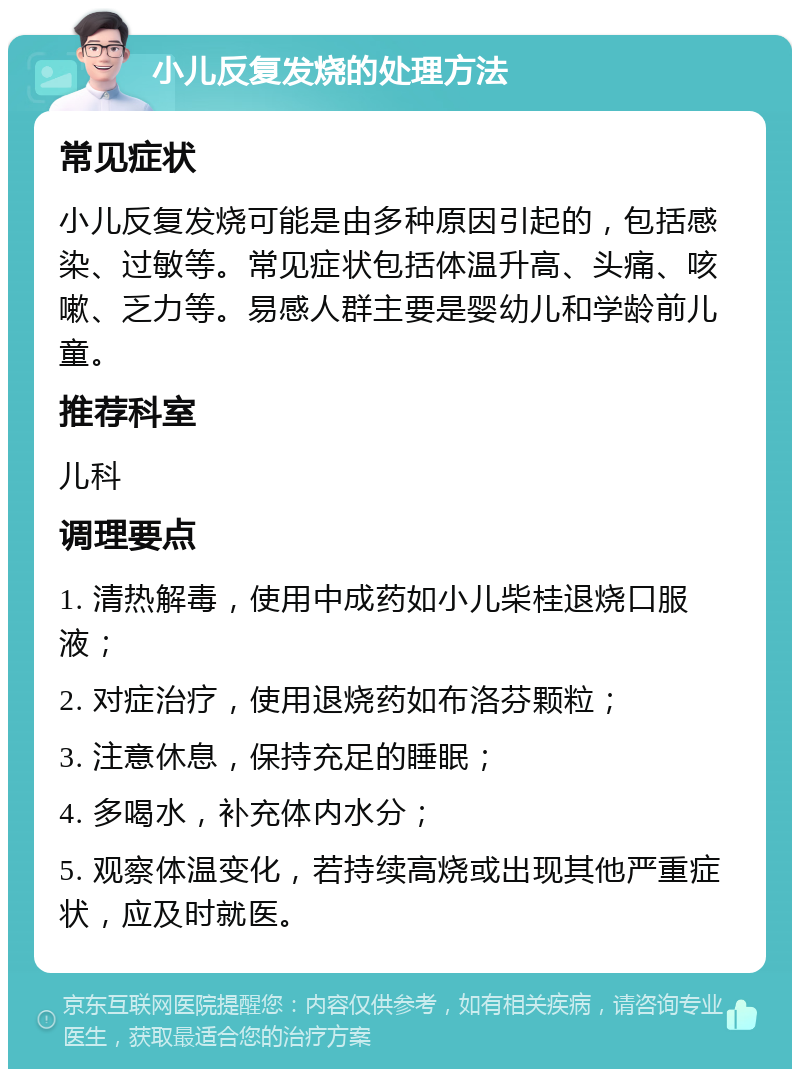 小儿反复发烧的处理方法 常见症状 小儿反复发烧可能是由多种原因引起的，包括感染、过敏等。常见症状包括体温升高、头痛、咳嗽、乏力等。易感人群主要是婴幼儿和学龄前儿童。 推荐科室 儿科 调理要点 1. 清热解毒，使用中成药如小儿柴桂退烧口服液； 2. 对症治疗，使用退烧药如布洛芬颗粒； 3. 注意休息，保持充足的睡眠； 4. 多喝水，补充体内水分； 5. 观察体温变化，若持续高烧或出现其他严重症状，应及时就医。