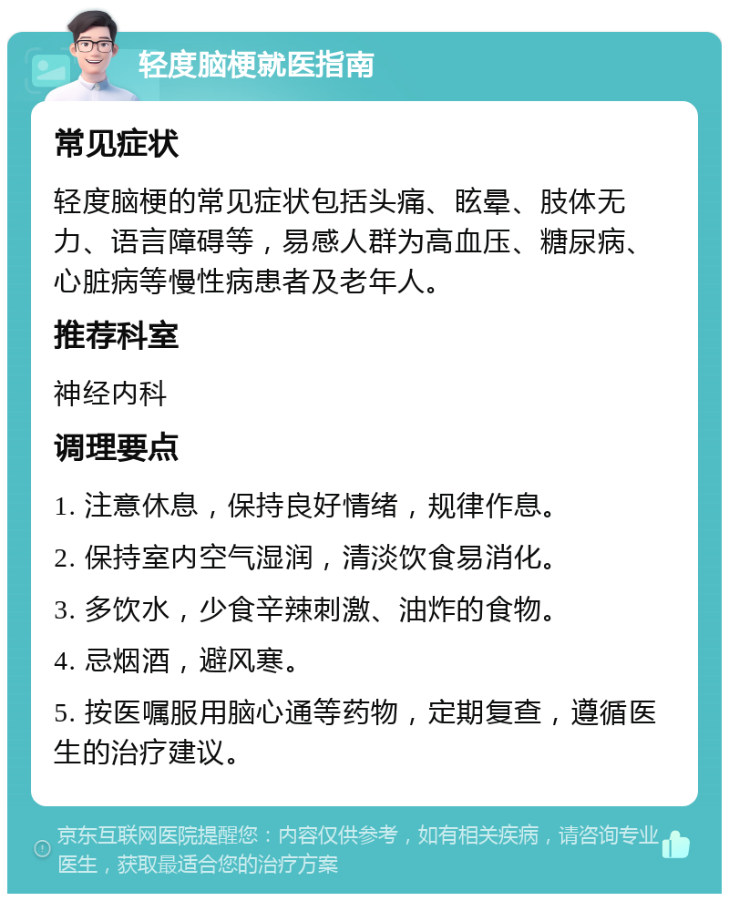 轻度脑梗就医指南 常见症状 轻度脑梗的常见症状包括头痛、眩晕、肢体无力、语言障碍等，易感人群为高血压、糖尿病、心脏病等慢性病患者及老年人。 推荐科室 神经内科 调理要点 1. 注意休息，保持良好情绪，规律作息。 2. 保持室内空气湿润，清淡饮食易消化。 3. 多饮水，少食辛辣刺激、油炸的食物。 4. 忌烟酒，避风寒。 5. 按医嘱服用脑心通等药物，定期复查，遵循医生的治疗建议。