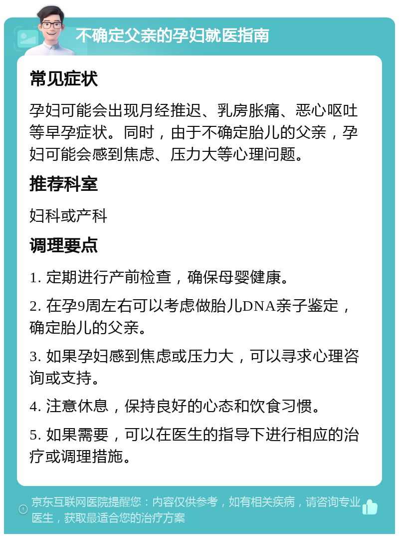 不确定父亲的孕妇就医指南 常见症状 孕妇可能会出现月经推迟、乳房胀痛、恶心呕吐等早孕症状。同时，由于不确定胎儿的父亲，孕妇可能会感到焦虑、压力大等心理问题。 推荐科室 妇科或产科 调理要点 1. 定期进行产前检查，确保母婴健康。 2. 在孕9周左右可以考虑做胎儿DNA亲子鉴定，确定胎儿的父亲。 3. 如果孕妇感到焦虑或压力大，可以寻求心理咨询或支持。 4. 注意休息，保持良好的心态和饮食习惯。 5. 如果需要，可以在医生的指导下进行相应的治疗或调理措施。