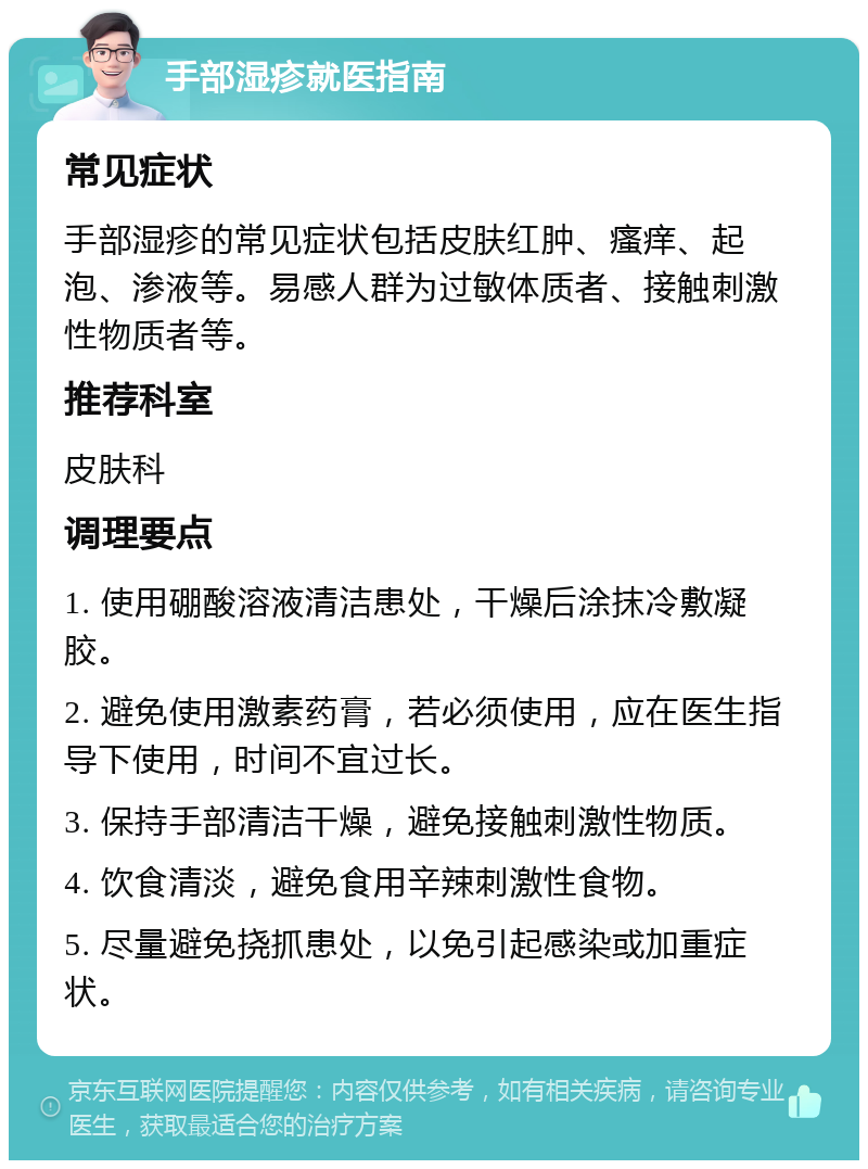 手部湿疹就医指南 常见症状 手部湿疹的常见症状包括皮肤红肿、瘙痒、起泡、渗液等。易感人群为过敏体质者、接触刺激性物质者等。 推荐科室 皮肤科 调理要点 1. 使用硼酸溶液清洁患处，干燥后涂抹冷敷凝胶。 2. 避免使用激素药膏，若必须使用，应在医生指导下使用，时间不宜过长。 3. 保持手部清洁干燥，避免接触刺激性物质。 4. 饮食清淡，避免食用辛辣刺激性食物。 5. 尽量避免挠抓患处，以免引起感染或加重症状。