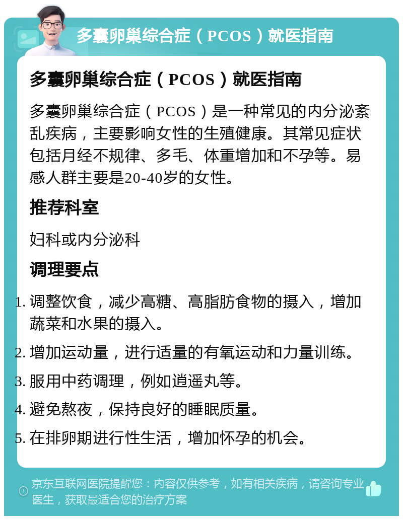 多囊卵巢综合症（PCOS）就医指南 多囊卵巢综合症（PCOS）就医指南 多囊卵巢综合症（PCOS）是一种常见的内分泌紊乱疾病，主要影响女性的生殖健康。其常见症状包括月经不规律、多毛、体重增加和不孕等。易感人群主要是20-40岁的女性。 推荐科室 妇科或内分泌科 调理要点 调整饮食，减少高糖、高脂肪食物的摄入，增加蔬菜和水果的摄入。 增加运动量，进行适量的有氧运动和力量训练。 服用中药调理，例如逍遥丸等。 避免熬夜，保持良好的睡眠质量。 在排卵期进行性生活，增加怀孕的机会。