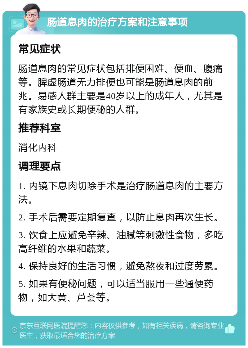 肠道息肉的治疗方案和注意事项 常见症状 肠道息肉的常见症状包括排便困难、便血、腹痛等。脾虚肠道无力排便也可能是肠道息肉的前兆。易感人群主要是40岁以上的成年人，尤其是有家族史或长期便秘的人群。 推荐科室 消化内科 调理要点 1. 内镜下息肉切除手术是治疗肠道息肉的主要方法。 2. 手术后需要定期复查，以防止息肉再次生长。 3. 饮食上应避免辛辣、油腻等刺激性食物，多吃高纤维的水果和蔬菜。 4. 保持良好的生活习惯，避免熬夜和过度劳累。 5. 如果有便秘问题，可以适当服用一些通便药物，如大黄、芦荟等。