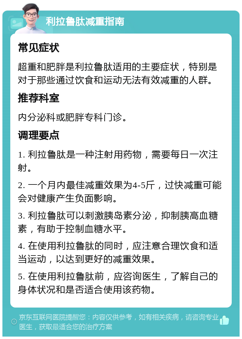 利拉鲁肽减重指南 常见症状 超重和肥胖是利拉鲁肽适用的主要症状，特别是对于那些通过饮食和运动无法有效减重的人群。 推荐科室 内分泌科或肥胖专科门诊。 调理要点 1. 利拉鲁肽是一种注射用药物，需要每日一次注射。 2. 一个月内最佳减重效果为4-5斤，过快减重可能会对健康产生负面影响。 3. 利拉鲁肽可以刺激胰岛素分泌，抑制胰高血糖素，有助于控制血糖水平。 4. 在使用利拉鲁肽的同时，应注意合理饮食和适当运动，以达到更好的减重效果。 5. 在使用利拉鲁肽前，应咨询医生，了解自己的身体状况和是否适合使用该药物。