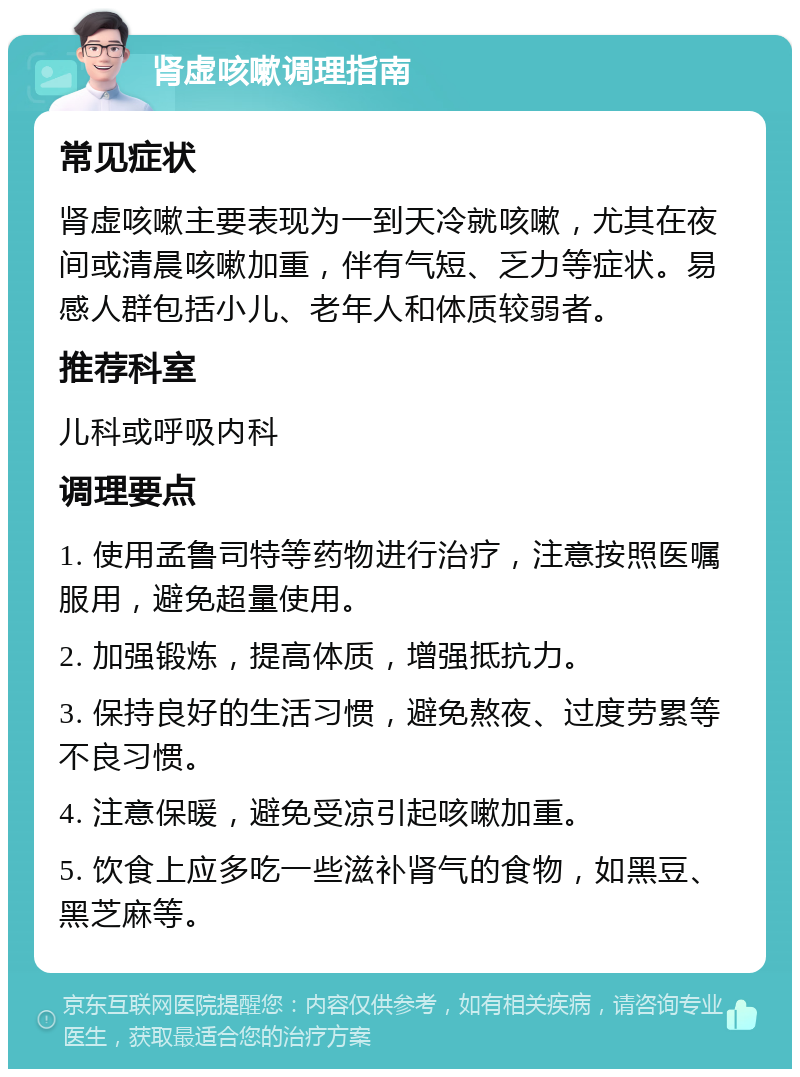 肾虚咳嗽调理指南 常见症状 肾虚咳嗽主要表现为一到天冷就咳嗽，尤其在夜间或清晨咳嗽加重，伴有气短、乏力等症状。易感人群包括小儿、老年人和体质较弱者。 推荐科室 儿科或呼吸内科 调理要点 1. 使用孟鲁司特等药物进行治疗，注意按照医嘱服用，避免超量使用。 2. 加强锻炼，提高体质，增强抵抗力。 3. 保持良好的生活习惯，避免熬夜、过度劳累等不良习惯。 4. 注意保暖，避免受凉引起咳嗽加重。 5. 饮食上应多吃一些滋补肾气的食物，如黑豆、黑芝麻等。