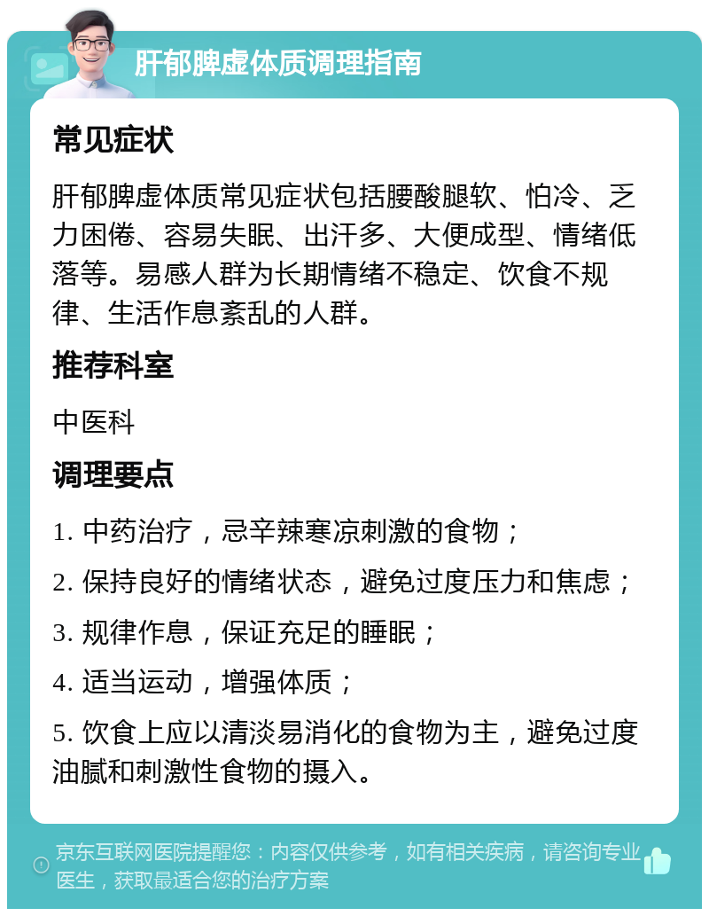 肝郁脾虚体质调理指南 常见症状 肝郁脾虚体质常见症状包括腰酸腿软、怕冷、乏力困倦、容易失眠、出汗多、大便成型、情绪低落等。易感人群为长期情绪不稳定、饮食不规律、生活作息紊乱的人群。 推荐科室 中医科 调理要点 1. 中药治疗，忌辛辣寒凉刺激的食物； 2. 保持良好的情绪状态，避免过度压力和焦虑； 3. 规律作息，保证充足的睡眠； 4. 适当运动，增强体质； 5. 饮食上应以清淡易消化的食物为主，避免过度油腻和刺激性食物的摄入。