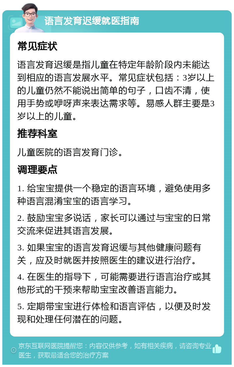 语言发育迟缓就医指南 常见症状 语言发育迟缓是指儿童在特定年龄阶段内未能达到相应的语言发展水平。常见症状包括：3岁以上的儿童仍然不能说出简单的句子，口齿不清，使用手势或咿呀声来表达需求等。易感人群主要是3岁以上的儿童。 推荐科室 儿童医院的语言发育门诊。 调理要点 1. 给宝宝提供一个稳定的语言环境，避免使用多种语言混淆宝宝的语言学习。 2. 鼓励宝宝多说话，家长可以通过与宝宝的日常交流来促进其语言发展。 3. 如果宝宝的语言发育迟缓与其他健康问题有关，应及时就医并按照医生的建议进行治疗。 4. 在医生的指导下，可能需要进行语言治疗或其他形式的干预来帮助宝宝改善语言能力。 5. 定期带宝宝进行体检和语言评估，以便及时发现和处理任何潜在的问题。