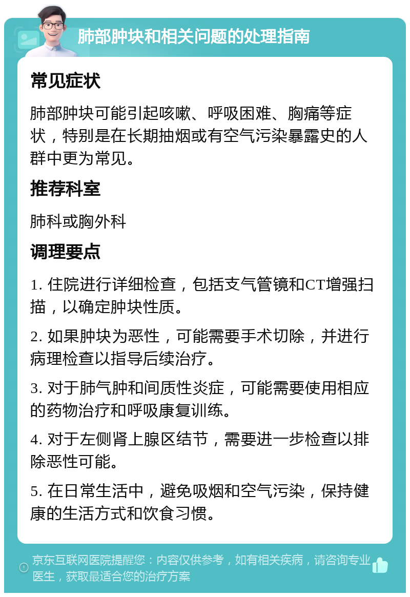 肺部肿块和相关问题的处理指南 常见症状 肺部肿块可能引起咳嗽、呼吸困难、胸痛等症状，特别是在长期抽烟或有空气污染暴露史的人群中更为常见。 推荐科室 肺科或胸外科 调理要点 1. 住院进行详细检查，包括支气管镜和CT增强扫描，以确定肿块性质。 2. 如果肿块为恶性，可能需要手术切除，并进行病理检查以指导后续治疗。 3. 对于肺气肿和间质性炎症，可能需要使用相应的药物治疗和呼吸康复训练。 4. 对于左侧肾上腺区结节，需要进一步检查以排除恶性可能。 5. 在日常生活中，避免吸烟和空气污染，保持健康的生活方式和饮食习惯。