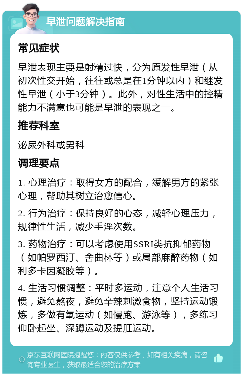 早泄问题解决指南 常见症状 早泄表现主要是射精过快，分为原发性早泄（从初次性交开始，往往或总是在1分钟以内）和继发性早泄（小于3分钟）。此外，对性生活中的控精能力不满意也可能是早泄的表现之一。 推荐科室 泌尿外科或男科 调理要点 1. 心理治疗：取得女方的配合，缓解男方的紧张心理，帮助其树立治愈信心。 2. 行为治疗：保持良好的心态，减轻心理压力，规律性生活，减少手淫次数。 3. 药物治疗：可以考虑使用SSRI类抗抑郁药物（如帕罗西汀、舍曲林等）或局部麻醉药物（如利多卡因凝胶等）。 4. 生活习惯调整：平时多运动，注意个人生活习惯，避免熬夜，避免辛辣刺激食物，坚持运动锻炼，多做有氧运动（如慢跑、游泳等），多练习仰卧起坐、深蹲运动及提肛运动。