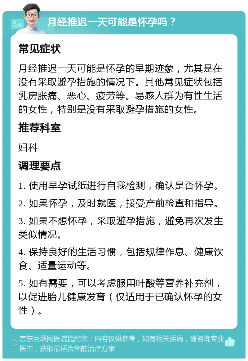 月经推迟一天可能是怀孕吗？ 常见症状 月经推迟一天可能是怀孕的早期迹象，尤其是在没有采取避孕措施的情况下。其他常见症状包括乳房胀痛、恶心、疲劳等。易感人群为有性生活的女性，特别是没有采取避孕措施的女性。 推荐科室 妇科 调理要点 1. 使用早孕试纸进行自我检测，确认是否怀孕。 2. 如果怀孕，及时就医，接受产前检查和指导。 3. 如果不想怀孕，采取避孕措施，避免再次发生类似情况。 4. 保持良好的生活习惯，包括规律作息、健康饮食、适量运动等。 5. 如有需要，可以考虑服用叶酸等营养补充剂，以促进胎儿健康发育（仅适用于已确认怀孕的女性）。