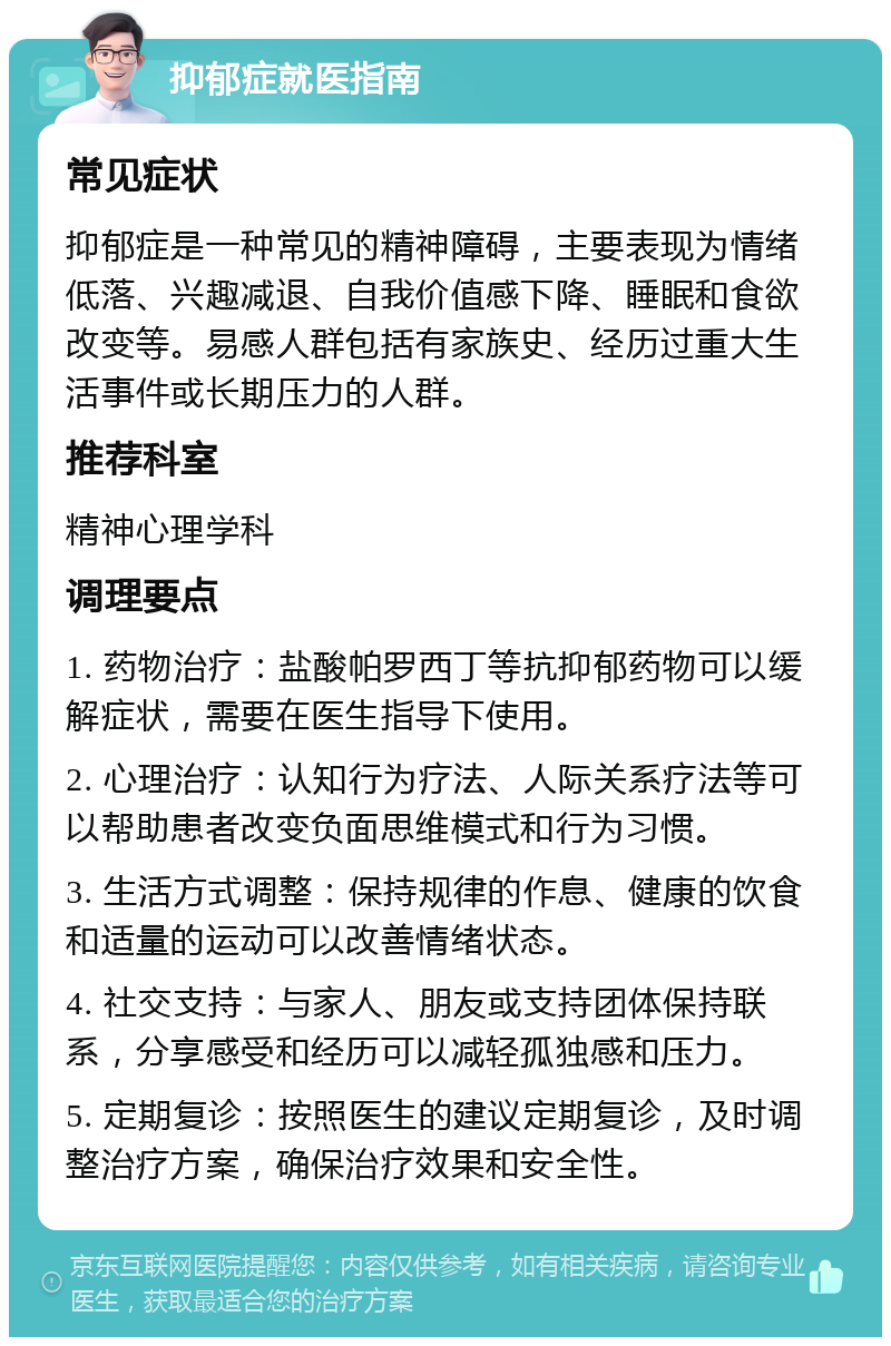 抑郁症就医指南 常见症状 抑郁症是一种常见的精神障碍，主要表现为情绪低落、兴趣减退、自我价值感下降、睡眠和食欲改变等。易感人群包括有家族史、经历过重大生活事件或长期压力的人群。 推荐科室 精神心理学科 调理要点 1. 药物治疗：盐酸帕罗西丁等抗抑郁药物可以缓解症状，需要在医生指导下使用。 2. 心理治疗：认知行为疗法、人际关系疗法等可以帮助患者改变负面思维模式和行为习惯。 3. 生活方式调整：保持规律的作息、健康的饮食和适量的运动可以改善情绪状态。 4. 社交支持：与家人、朋友或支持团体保持联系，分享感受和经历可以减轻孤独感和压力。 5. 定期复诊：按照医生的建议定期复诊，及时调整治疗方案，确保治疗效果和安全性。