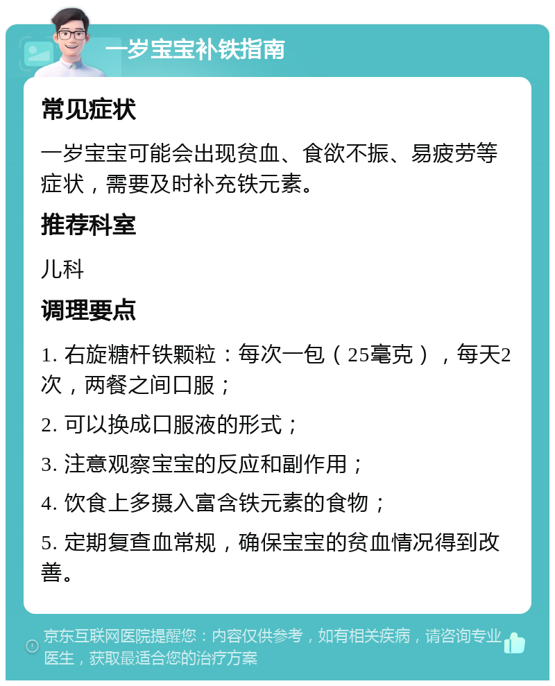 一岁宝宝补铁指南 常见症状 一岁宝宝可能会出现贫血、食欲不振、易疲劳等症状，需要及时补充铁元素。 推荐科室 儿科 调理要点 1. 右旋糖杆铁颗粒：每次一包（25毫克），每天2次，两餐之间口服； 2. 可以换成口服液的形式； 3. 注意观察宝宝的反应和副作用； 4. 饮食上多摄入富含铁元素的食物； 5. 定期复查血常规，确保宝宝的贫血情况得到改善。