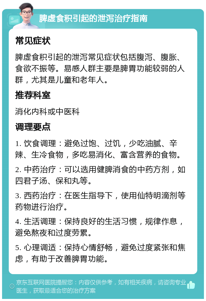 脾虚食积引起的泄泻治疗指南 常见症状 脾虚食积引起的泄泻常见症状包括腹泻、腹胀、食欲不振等。易感人群主要是脾胃功能较弱的人群，尤其是儿童和老年人。 推荐科室 消化内科或中医科 调理要点 1. 饮食调理：避免过饱、过饥，少吃油腻、辛辣、生冷食物，多吃易消化、富含营养的食物。 2. 中药治疗：可以选用健脾消食的中药方剂，如四君子汤、保和丸等。 3. 西药治疗：在医生指导下，使用仙特明滴剂等药物进行治疗。 4. 生活调理：保持良好的生活习惯，规律作息，避免熬夜和过度劳累。 5. 心理调适：保持心情舒畅，避免过度紧张和焦虑，有助于改善脾胃功能。