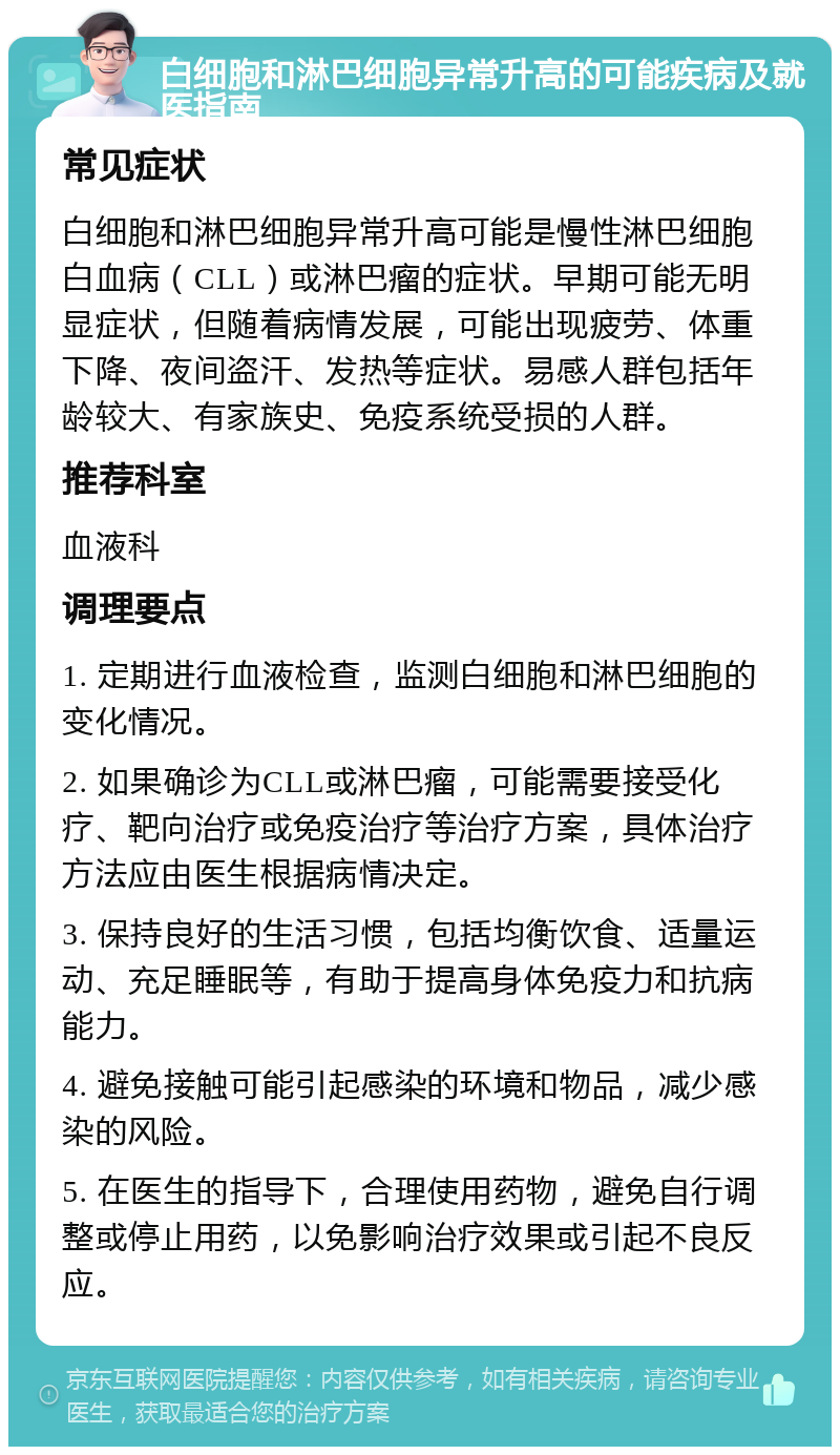 白细胞和淋巴细胞异常升高的可能疾病及就医指南 常见症状 白细胞和淋巴细胞异常升高可能是慢性淋巴细胞白血病（CLL）或淋巴瘤的症状。早期可能无明显症状，但随着病情发展，可能出现疲劳、体重下降、夜间盗汗、发热等症状。易感人群包括年龄较大、有家族史、免疫系统受损的人群。 推荐科室 血液科 调理要点 1. 定期进行血液检查，监测白细胞和淋巴细胞的变化情况。 2. 如果确诊为CLL或淋巴瘤，可能需要接受化疗、靶向治疗或免疫治疗等治疗方案，具体治疗方法应由医生根据病情决定。 3. 保持良好的生活习惯，包括均衡饮食、适量运动、充足睡眠等，有助于提高身体免疫力和抗病能力。 4. 避免接触可能引起感染的环境和物品，减少感染的风险。 5. 在医生的指导下，合理使用药物，避免自行调整或停止用药，以免影响治疗效果或引起不良反应。