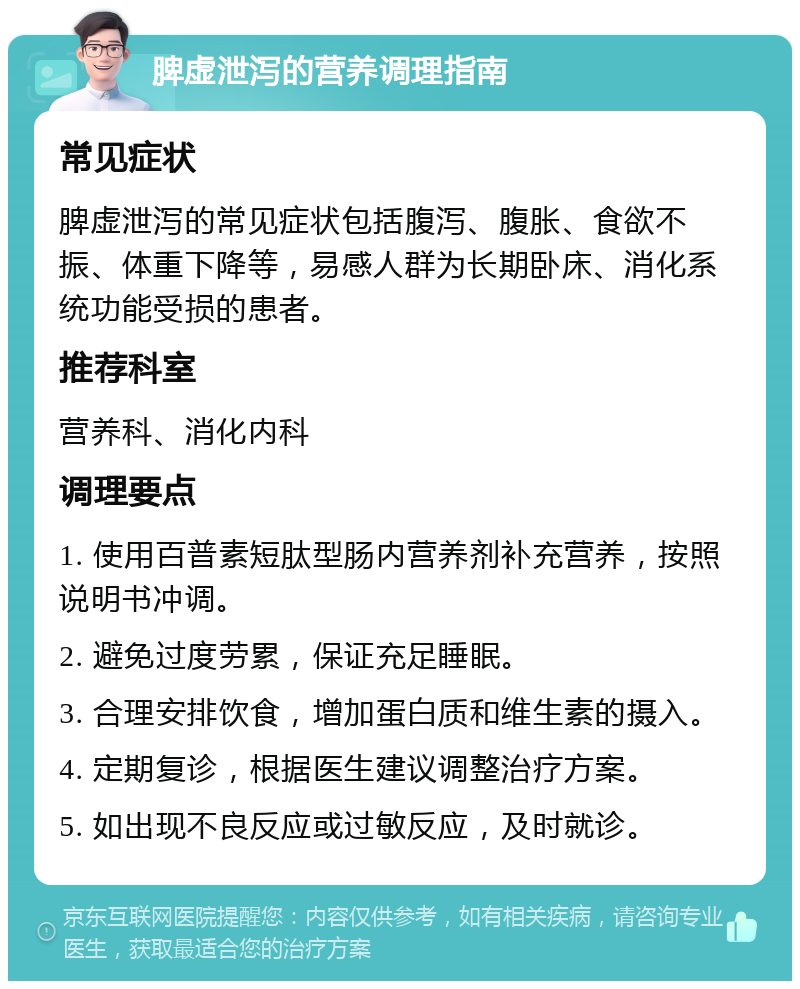 脾虚泄泻的营养调理指南 常见症状 脾虚泄泻的常见症状包括腹泻、腹胀、食欲不振、体重下降等，易感人群为长期卧床、消化系统功能受损的患者。 推荐科室 营养科、消化内科 调理要点 1. 使用百普素短肽型肠内营养剂补充营养，按照说明书冲调。 2. 避免过度劳累，保证充足睡眠。 3. 合理安排饮食，增加蛋白质和维生素的摄入。 4. 定期复诊，根据医生建议调整治疗方案。 5. 如出现不良反应或过敏反应，及时就诊。