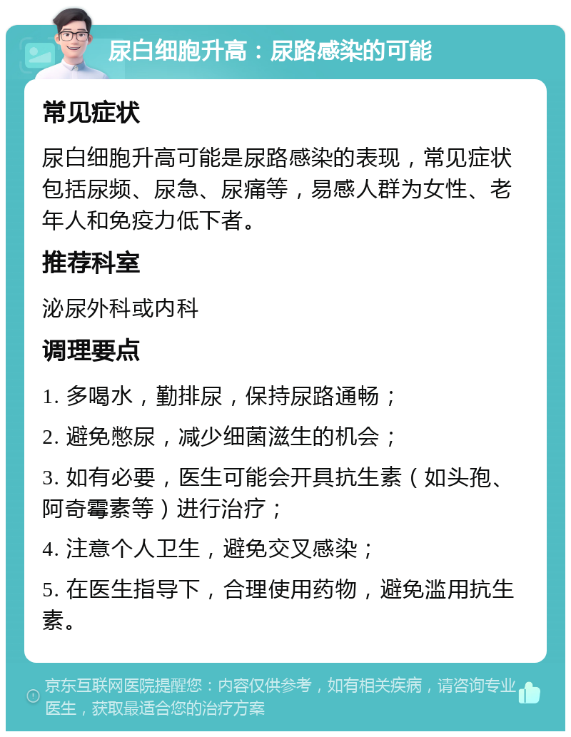 尿白细胞升高：尿路感染的可能 常见症状 尿白细胞升高可能是尿路感染的表现，常见症状包括尿频、尿急、尿痛等，易感人群为女性、老年人和免疫力低下者。 推荐科室 泌尿外科或内科 调理要点 1. 多喝水，勤排尿，保持尿路通畅； 2. 避免憋尿，减少细菌滋生的机会； 3. 如有必要，医生可能会开具抗生素（如头孢、阿奇霉素等）进行治疗； 4. 注意个人卫生，避免交叉感染； 5. 在医生指导下，合理使用药物，避免滥用抗生素。