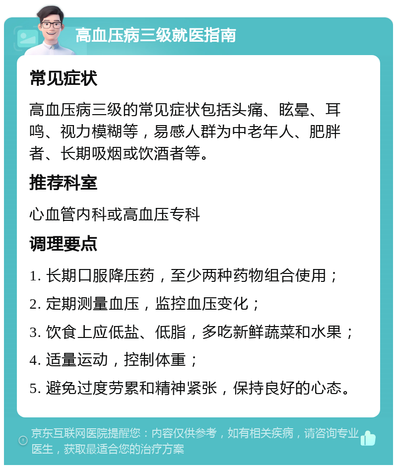 高血压病三级就医指南 常见症状 高血压病三级的常见症状包括头痛、眩晕、耳鸣、视力模糊等，易感人群为中老年人、肥胖者、长期吸烟或饮酒者等。 推荐科室 心血管内科或高血压专科 调理要点 1. 长期口服降压药，至少两种药物组合使用； 2. 定期测量血压，监控血压变化； 3. 饮食上应低盐、低脂，多吃新鲜蔬菜和水果； 4. 适量运动，控制体重； 5. 避免过度劳累和精神紧张，保持良好的心态。