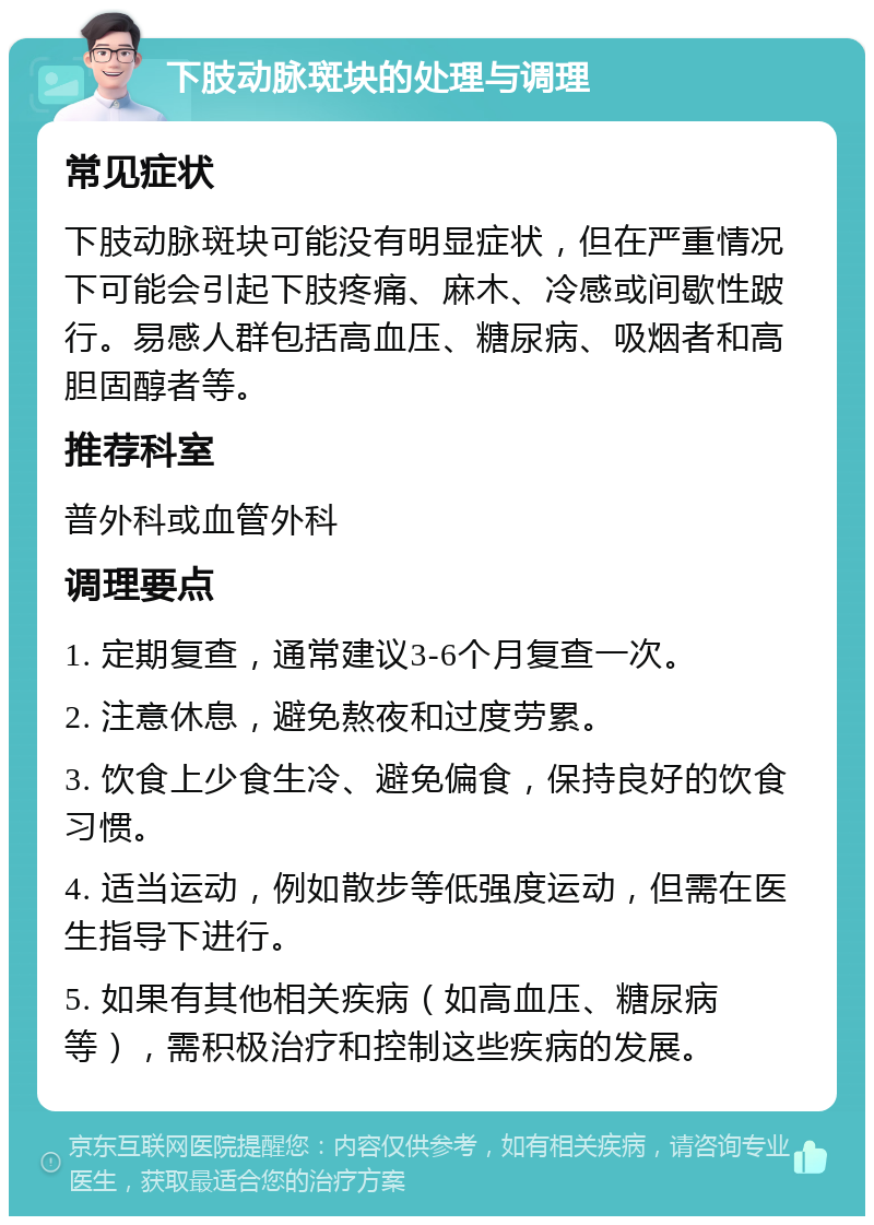 下肢动脉斑块的处理与调理 常见症状 下肢动脉斑块可能没有明显症状，但在严重情况下可能会引起下肢疼痛、麻木、冷感或间歇性跛行。易感人群包括高血压、糖尿病、吸烟者和高胆固醇者等。 推荐科室 普外科或血管外科 调理要点 1. 定期复查，通常建议3-6个月复查一次。 2. 注意休息，避免熬夜和过度劳累。 3. 饮食上少食生冷、避免偏食，保持良好的饮食习惯。 4. 适当运动，例如散步等低强度运动，但需在医生指导下进行。 5. 如果有其他相关疾病（如高血压、糖尿病等），需积极治疗和控制这些疾病的发展。