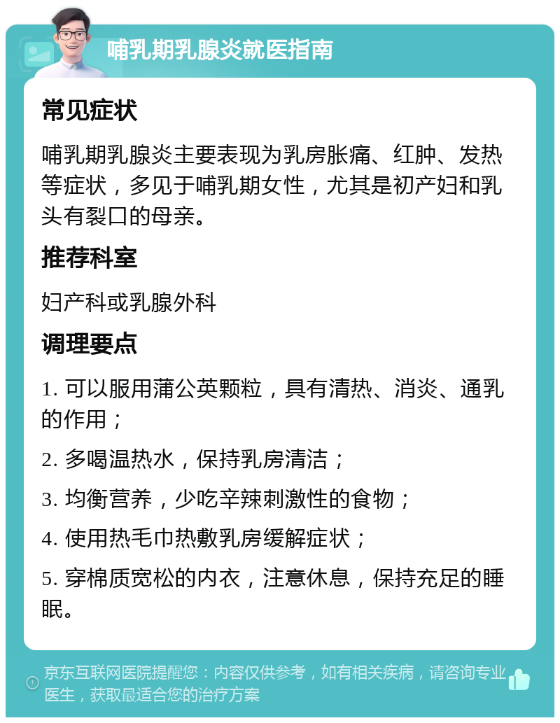 哺乳期乳腺炎就医指南 常见症状 哺乳期乳腺炎主要表现为乳房胀痛、红肿、发热等症状，多见于哺乳期女性，尤其是初产妇和乳头有裂口的母亲。 推荐科室 妇产科或乳腺外科 调理要点 1. 可以服用蒲公英颗粒，具有清热、消炎、通乳的作用； 2. 多喝温热水，保持乳房清洁； 3. 均衡营养，少吃辛辣刺激性的食物； 4. 使用热毛巾热敷乳房缓解症状； 5. 穿棉质宽松的内衣，注意休息，保持充足的睡眠。