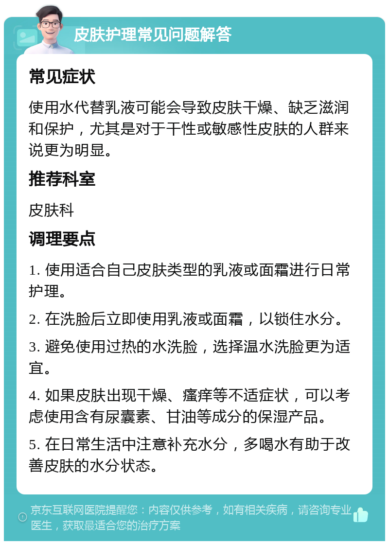 皮肤护理常见问题解答 常见症状 使用水代替乳液可能会导致皮肤干燥、缺乏滋润和保护，尤其是对于干性或敏感性皮肤的人群来说更为明显。 推荐科室 皮肤科 调理要点 1. 使用适合自己皮肤类型的乳液或面霜进行日常护理。 2. 在洗脸后立即使用乳液或面霜，以锁住水分。 3. 避免使用过热的水洗脸，选择温水洗脸更为适宜。 4. 如果皮肤出现干燥、瘙痒等不适症状，可以考虑使用含有尿囊素、甘油等成分的保湿产品。 5. 在日常生活中注意补充水分，多喝水有助于改善皮肤的水分状态。