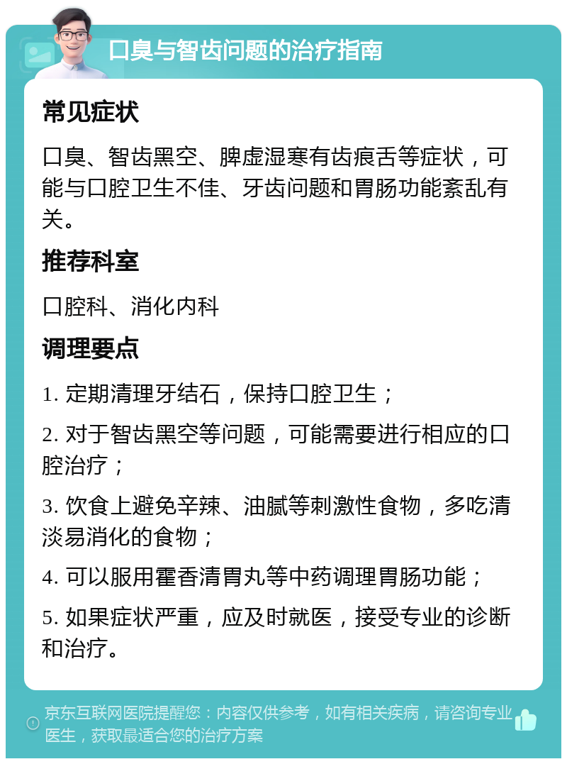 口臭与智齿问题的治疗指南 常见症状 口臭、智齿黑空、脾虚湿寒有齿痕舌等症状，可能与口腔卫生不佳、牙齿问题和胃肠功能紊乱有关。 推荐科室 口腔科、消化内科 调理要点 1. 定期清理牙结石，保持口腔卫生； 2. 对于智齿黑空等问题，可能需要进行相应的口腔治疗； 3. 饮食上避免辛辣、油腻等刺激性食物，多吃清淡易消化的食物； 4. 可以服用霍香清胃丸等中药调理胃肠功能； 5. 如果症状严重，应及时就医，接受专业的诊断和治疗。