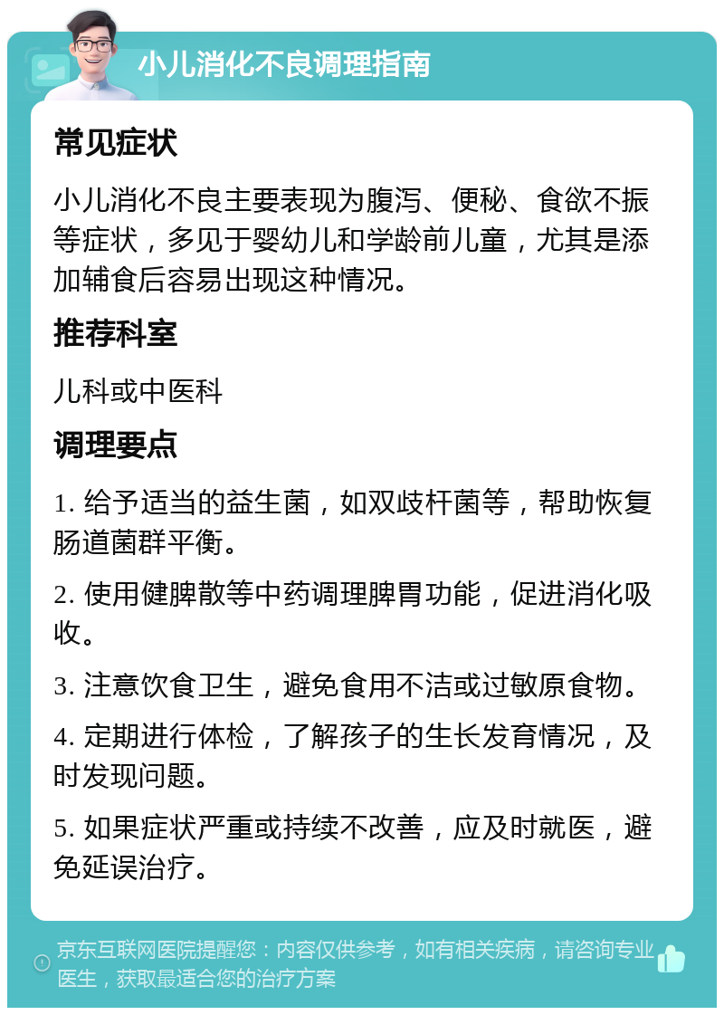 小儿消化不良调理指南 常见症状 小儿消化不良主要表现为腹泻、便秘、食欲不振等症状，多见于婴幼儿和学龄前儿童，尤其是添加辅食后容易出现这种情况。 推荐科室 儿科或中医科 调理要点 1. 给予适当的益生菌，如双歧杆菌等，帮助恢复肠道菌群平衡。 2. 使用健脾散等中药调理脾胃功能，促进消化吸收。 3. 注意饮食卫生，避免食用不洁或过敏原食物。 4. 定期进行体检，了解孩子的生长发育情况，及时发现问题。 5. 如果症状严重或持续不改善，应及时就医，避免延误治疗。