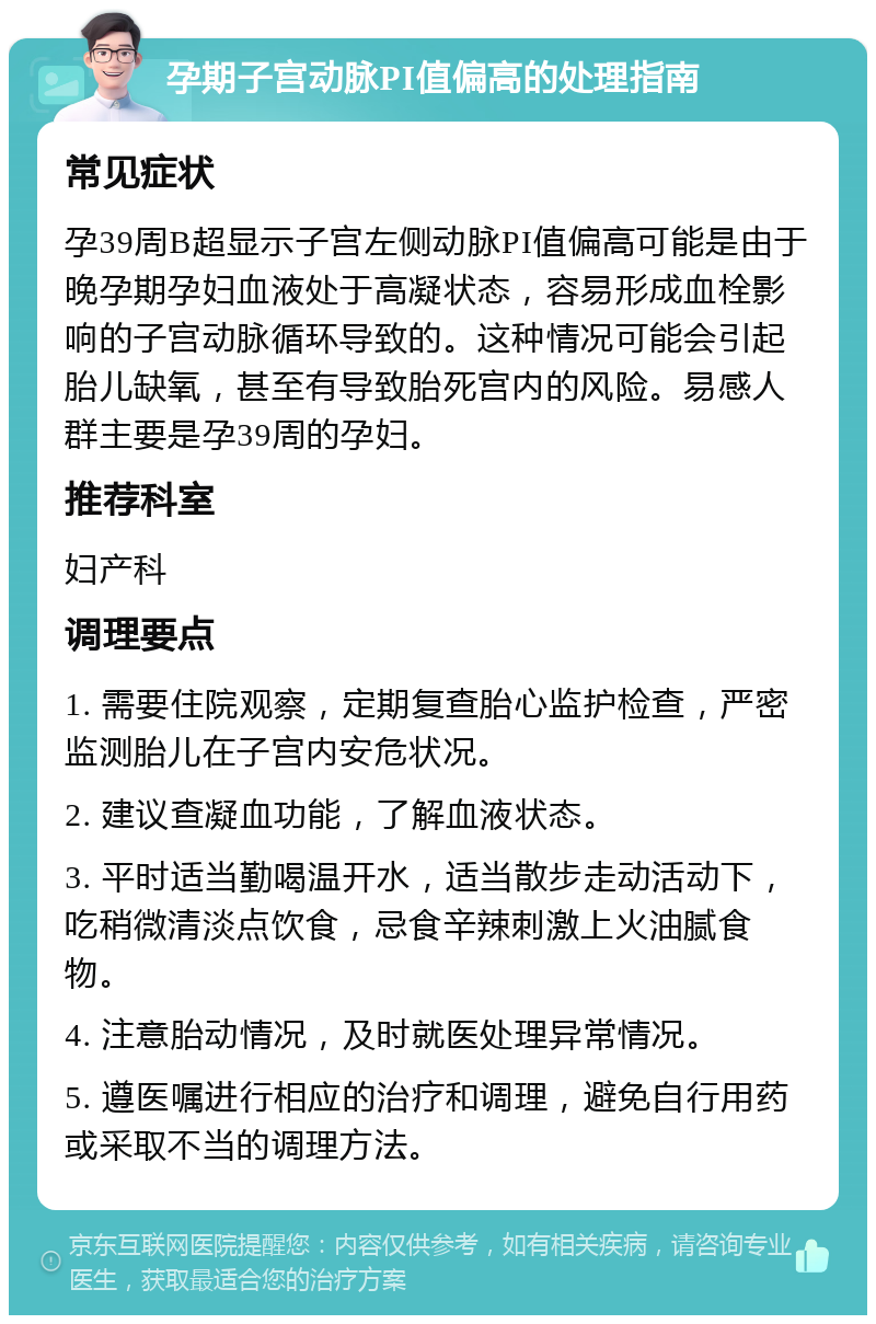 孕期子宫动脉PI值偏高的处理指南 常见症状 孕39周B超显示子宫左侧动脉PI值偏高可能是由于晚孕期孕妇血液处于高凝状态，容易形成血栓影响的子宫动脉循环导致的。这种情况可能会引起胎儿缺氧，甚至有导致胎死宫内的风险。易感人群主要是孕39周的孕妇。 推荐科室 妇产科 调理要点 1. 需要住院观察，定期复查胎心监护检查，严密监测胎儿在子宫内安危状况。 2. 建议查凝血功能，了解血液状态。 3. 平时适当勤喝温开水，适当散步走动活动下，吃稍微清淡点饮食，忌食辛辣刺激上火油腻食物。 4. 注意胎动情况，及时就医处理异常情况。 5. 遵医嘱进行相应的治疗和调理，避免自行用药或采取不当的调理方法。